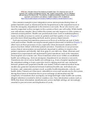 • FIG. 4.4 A System View of the Anatomy of Health Care. ICU, Intensive care unit; IP,
inpatient; IRF, inpatient rehabilitation facility; SNF, skilled nursing facility. Source: (Modified
with permission from Burton DA. The anatomy of healthcare delivery model: how a systemic
approach can transform care delivery. Health Catalyst; 2014. Available at:
https://www.healthcatalyst.com/anatomy-healthcare-delivery-model-transform-care.)
One common example is poor integration across microsystems during times of
patient handoffs (such as dismissal from the hospital team to the outpatient team or
from the emergency department to the intensive care unit). Those who receive care
must be supported as they navigate in this system or their care will suffer. While health
care will remain complex, those within the system can only improve it if the system is
oriented around patients. Health care professionals must work in multidisciplinary
teams to modify processes to center on patients and their quality of care. Chapter 7
provides more detail regarding methods used in process improvement.
Each microsystem has numerous processes or flows of work that are part of daily
work and routines. Health care improvement projects (discussed in detail in Chapter 7)
often focus on these processes of care, especially when decreased variation in the
process has been linked with better patient outcomes. Transitions of care processes
across clinical microsystems are particularly important to address to improve the
patient experience and identify and close gaps in care delivery. Many clinicians and
patients have experienced and understand typical transitions such as the transition
from hospital care to home care. These transitions often occur within an established
health care setting (e.g., from an emergency department to an intensive care unit).
Transitions also occur across health care settings (e.g., from a hospital inpatient unit to
the outpatient setting or from a provider visit to ongoing nonvisit care conducted
between patients and population health care teams). Patient-centered medical home
models also generate transitions between traditional health care, individual care
locations, and community partners (such as public health departments, schools, and
health clubs). Patients are often more vulnerable to errors and unsafe care by the system
during these times of transition due to poor exchange of information and the
complexity of transitions that accompany an integrated high-value health care system;
diligent attention is needed to deliver seamless care. New information systems such as
EHRs that share information simultaneously across multiple settings are increasingly
essential to prevent errors and duplication of work.
 