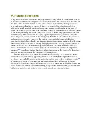 V. Future directions
Many have noted that physicians are progressively being asked to spend more time as
coordinators of the total care provided. In the short term, it is unlikely that this role, or
the time spent on coordination of care, will decrease. While many of the processes of
care, such as coordination of care, will always be a part of the clinician’s role, the
settings in which medical care is delivered may change significantly. In the past 10
years, the role of inpatient medicine has faced several experiments in care delivery. One
of the most promising has been “hospital at home,” a return to physician care models
from the early 20th century. In this style, a general practitioner, generally a hospital-
based physician, sees a patient in the emergency department and allows the patient to
go home to receive daily care, or if the patient worsens, to be transported to the
hospital. Similar to home health nursing or outpatient parenteral antimicrobial therapy,
there are significant benefits to having daily physician and nursing care in a patient’s
home: decreased risks of hospital-acquired infections, delirium, and falls. Multiple
small observational studies in select populations have shown safety, but large meta-
analyses46,47 have been limited due to significant variation in the studies. To date, this
remains an intervention on the vanguard of development.
Likewise, telemedicine, or medical care delivered virtually, continues to increase.
Telemedicine is particularly appealing because of its ability to bring medical care to
previously unreachable areas and the potential for it to help reduce health care costs.48
With the progression of telemedicine and innovations like the Hospital at Home,
developed by the Johns Hopkins University Schools of Medicine and Public Health and
tested at medical centers across the country, it is possible that the setting of health care
will return more toward patients’ homes, and away from physical offices.
 