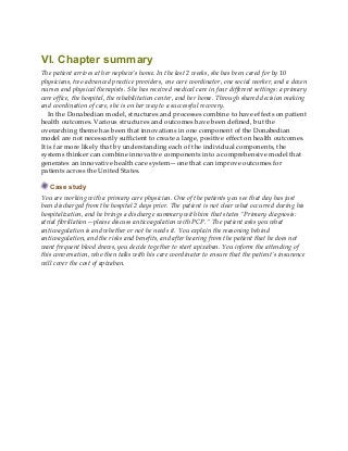 VI. Chapter summary
The patient arrives at her nephew’s home. In the last 2 weeks, she has been cared for by 10
physicians, two advanced practice providers, one care coordinator, one social worker, and a dozen
nurses and physical therapists. She has received medical care in four different settings: a primary
care office, the hospital, the rehabilitation center, and her home. Through shared decision making
and coordination of care, she is on her way to a successful recovery.
In the Donabedian model, structures and processes combine to have effects on patient
health outcomes. Various structures and outcomes have been defined, but the
overarching theme has been that innovations in one component of the Donabedian
model are not necessarily sufficient to create a large, positive effect on health outcomes.
It is far more likely that by understanding each of the individual components, the
systems thinker can combine innovative components into a comprehensive model that
generates an innovative health care system—one that can improve outcomes for
patients across the United States.
Case study
You are working with a primary care physician. One of the patients you see that day has just
been discharged from the hospital 2 days prior. The patient is not clear what occurred during his
hospitalization, and he brings a discharge summary with him that states “Primary diagnosis:
atrial fibrillation—please discuss anticoagulation with PCP.” The patient asks you what
anticoagulation is and whether or not he needs it. You explain the reasoning behind
anticoagulation, and the risks and benefits, and after hearing from the patient that he does not
want frequent blood draws, you decide together to start apixaban. You inform the attending of
this conversation, who then talks with his care coordinator to ensure that the patient’s insurance
will cover the cost of apixaban.
 