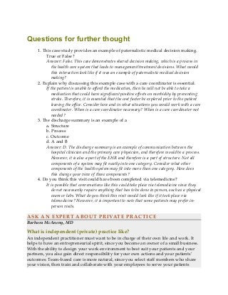 Questions for further thought
1. This case study provides an example of paternalistic medical decision making.
True or False?
Answer: False. This case demonstrates shared decision making, which is a process in
the health care system that leads to management/treatment decisions. What would
this interaction look like if it was an example of paternalistic medical decision
making?
2. Explain why discussing this example case with a care coordinator is essential.
If the patient is unable to afford the medication, then he will not be able to take a
medication that could have significant positive effects on morbidity by preventing
stroke. Therefore, it is essential that the cost factor be explored prior to the patient
leaving the office. Consider how and in what situations you would work with a care
coordinator. When is a care coordinator necessary? When is a care coordinator not
needed?
3. The discharge summary is an example of a
a. Structure
b. Process
c. Outcome
d. A and B
Answer: D. The discharge summary is an example of communication between the
hospital clinician and the primary care physician, and therefore would be a process.
However, it is also a part of the EHR and therefore is a part of structure. Not all
components of a system may fit neatly into one category. Consider what other
components of the health system may fit into more than one category. How does
this change your view of these components?
4. Do you think this visit could have been completed via telemedicine?
It is possible that conversations like this could take place via telemedicine since they
do not necessarily require anything that has to be done in person, such as a physical
exam or labs. What do you think this visit would look like if it took place via
telemedicine? However, it is important to note that some patients may prefer in-
person visits.
ASK AN EXPERT ABOUT PRIVATE PRACTICE
Barbara McAneny, MD
What is independent (private) practice like?
An independent practitioner must want to be in charge of their own life and work. It
helps to have an entrepreneurial spirit, since you become an owner of a small business.
With the ability to design your work environment to best suit your patients and your
partners, you also gain direct responsibility for your own actions and your patients’
outcomes. Team-based care is more natural, since you select staff members who share
your vision, then train and collaborate with your employees to serve your patients
 