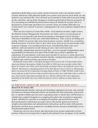 negotiation skills helps you to reach common decisions with your partners and to
contract effectively with affiliated health care systems and insurers; these skills are also
useful in your personal life. You will need an accountant to help with taxes and setting
up the cash flow, and an office manager to develop and monitor effective processes. If
you are joining an established practice these roles will already be in place, but it is
important to understand operations for yourself. These are similar skills that you
would need if you wanted to assume a management role in an academic department or
hospital.
There are lots of places to learn these skills—local medical societies, night courses,
the Medical Group Management Association, the AMA, and so on. Join groups of
practices in your specialty and share best practices. Participate in the Contractor
Advisory Committees so that you understand Medicare. Take a course on billing and
coding. I think it is wise to take some basic business courses—health law, accounting,
human resources. You don’t have to do it all at once, and you do not necessarily need
to pursue a degree. You certainly need to focus on leadership skills, since your
partners, staff, and patients are all relying on your vision and execution.
Essentially, independent practice is just that—you have greater independence (and
responsibility) to structure your part of the health care system to optimize the
experiences of your patients, your team, and yourself. If you have a vision about how
to provide better care to patients and their families, independent practice offers you the
flexibility and control to bring your ideas to fruition.
Barbara McAneny, MD, is a medical oncologist who served as the 173rd president of the
American Medical Association (AMA) from 2018 to 2019, has been a member of the AMA
Board of Trustees since 2010, and is the founder and board chair at the National Cancer Care
Alliance. McAneny is a managing partner of the New Mexico Cancer Center in Albuquerque,
where she pioneered the Community Oncology Medical Home (COME HOME) model to give
cancer patients medical services when and where they needed care, rather than when or where it
was convenient for the people providing the care. She has embraced her role in physician
leadership as the health care sector shifts from fee-for-service medicine to value-based care
models.
IS PRIVATE (SOLO OR GROUP) PRACTICE FOR YOU?
Russell W. H. Kridel, MD
As reimbursements decline, red tape and daunting regulations increase, and external
interferences interpose themselves between patients and their physicians, physicians
have to decide whether private (solo or group) practice is where they will blossom or
whether they might be happier in an employed model with a hospital or integrated
system. Whether in a private or an employed situation, physician burnout and
decreased practice satisfaction are major issues. Physicians spend more time in
complex documentation and administrative interactions and less time with patients,
despite the fact that more patients have multiple chronic diseases demanding face-to-
face physician-patient time.
Numerous surveys have shown that physicians have greater satisfaction in their
practice if they have enough time to spend with patients, have an impact on the health
 