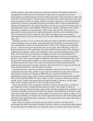 of their patients, and retain autonomy in decision making with patients and in the
management of their practice circumstances. Physicians as a group do not want
policymakers or administrators to dictate medical decisions. Physicians know what will
work best for their patients. All physicians are losing some of that autonomy today and
feel somewhat powerless in coping with the red tape, regulations, and documentation
required by insurance companies and the government. Some of those administrative
hassles are diminished in an employed practice, but there is a great loss of autonomy as
administrators, deans, and hospitals control hours, numbers of patients seen, where
referrals go, whether or not purchases will be made, and the like. There may be a
guaranteed income/salary in an employed situation, but that can be ratcheted down
when contracts come up for renewal. And if the new figures are not favorable, a
noncompete clause can force the doctor to leave town rather than set up practice in the
same city.
Running a practice is not a walk in the park and requires attention to fine details as
well as keeping a focus on short- and long-term goals. But there are rewards for the
successful practice, and it’s not just financial; it’s what I call “freedom from arbitrary
power.” I have been in private practice for over 30 years, and I still enjoy what I do
immensely because of the autonomy that I have built into my practice. My colleagues
employed in academic centers or by hospitals voice to me the frustrations they meet
daily, where bureaucracy, resistance to change, slowness to act, and hesitance to
innovate are rampant. If I want to buy a special instrument or device in my private
practice, I don’t have to go through a committee and months of meetings before I get
the go-ahead. With online retailers, I can have that instrument or camera or device in
my office in just a few days. True, I am not insulated from the potential that the
purchase may not produce income, and true, the money left over to pay me at the end
of the month will be less—but the choice was mine.
In private practice, I am free to refer my patients to any doctors I choose in the
community based on their quality of care; I am not restricted to only refer to those in
my hospital or system. If I can get an MRI done for a patient for $500 in one
radiologist’s private office, I don’t need to send the patient to the hospital for an MRI
that costs the patient $2500! If I want to take 4 weeks’ vacation or take a day off next
month, I don’t need to ask permission and apply months in advance. On the other
hand, if the computer goes down, I have to pay to get it fixed.
In private practice, I can act quickly, and I live or die by my decisions. I can hire a
new employee or fire a nonproducing employee today. I can accept or reject an
insurance contract without having to agree with what the institution has decided. I can
correct an intraoffice system error today. My salary is determined by how hard I work;
once I have paid all the expenses, some months I may not earn as much as others. Yes, I
made many mistakes as I started out, but through trial and error and with training and
assistance from qualified practice managers, I have learned the wise tenets that make a
private practice thrive.
Sure, there are hassles in running a private practice, and it is true that most
physicians have little training in running a business, which is so important and integral
in a private practice setting. Success in practice involves so much more than expertise
 