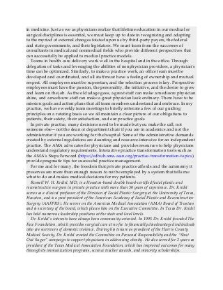 in medicine. Just as we as physicians realize that lifetime education in our medical or
surgical disciplines is essential, we must keep up to date in recognizing and adapting
to the myriad of external changes foisted upon us by third-party payers, the federal
and state governments, and their legislators. We must learn from the successes of
consultants in medical and nonmedical fields who provide different perspectives that
can successfully be applied to medical practice models.
Teams in health care delivery work well in the hospital and in the office. Through
delegation of tasks and leveraging the abilities of nonphysician providers, a physician’s
time can be optimized. Similarly, to make a practice work, an office team must be
developed and coordinated, and all staff must have a feeling of ownership and mutual
respect. All employees must be superstars, and the selection process is key. Prospective
employees must have the passion, the personality, the initiative, and the desire to grow
and learn on the job. As the old adage goes, a great staff can make a mediocre physician
shine, and a mediocre staff can make a great physician look ordinary. There have to be
mission goals and action plans that all team members understand and embrace. In my
practice, we have weekly team meetings to briefly reiterate a few of our guiding
principles on a rotating basis so we all maintain a clear picture of our obligations to
patients, their safety, their satisfaction, and our practice goals.
In private practice, many decisions need to be made but you make the call, not
someone else—not the dean or department chair if you are in academics and not the
administrator if you are working for the hospital. Some of the administrative demands
created by external regulations are daunting and resource-intensive for an independent
practice. The AMA advocates for physicians and provides resources to help physicians
understand regulatory requirements. Interactive practice transformation tools such as
the AMA’s Steps Forward (https://edhub.ama-assn.org/practice-transformation-topics)
provide pragmatic tips for successful practice management.
For me and for many, the freedom that private practice affords and the autonomy it
preserves are more than enough reason to not be employed by a system that tells me
what to do and makes medical decisions for my patients.
Russell W. H. Kridel, MD, is a Houston-based double board-certified facial plastic and
reconstructive surgeon in private practice with more than 30 years of experience. Dr. Kridel
serves as a clinical professor of the Division of Facial Plastic Surgery at the University of Texas,
Houston, and is a past president of the American Academy of Facial Plastic and Reconstructive
Surgery (AAFPRS). He serves on the American Medical Association (AMA) Board of Trustees
and is secretary of the board, which places him on the Executive Committee. In Texas Dr. Kridel
has held numerous leadership positions at the state and local levels.
Dr. Kridel’s interests have always been community-oriented. In 1995 Dr. Kridel founded The
Face Foundation, which provides surgical care at no fee to financially disadvantaged individuals
who are survivors of domestic violence. During his tenure as president of the Harris County
Medical Society, Dr. Kridel created the Committee on Personal Responsibility and the “Shut
Out Sugar” campaign to support physicians in addressing obesity. He also served for 2 years as
president of the Texas Medical Association Foundation, which has improved outcomes for many
through its immunization programs, science teacher awards, and minority scholarships.
 