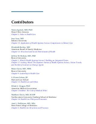 Contributors
Neera Agrwal, MD, PhD
Mayo Clinic Arizona
Chapter 5: Value in Health Care
Jose Azar, MD
Indiana University
Chapter 15: Application of Health Systems Science Competencies in Patient Care
Elizabeth Baxley, MD
American Board of Family Medicine
Chapter 12: Structural and Social Determinants of Health
Jeffrey M. Borkan, MD, PhD
Brown University
Chapter 1: What Is Health Systems Science? Building an Integrated Vision
Chapter 17: Looking Ahead: The Dynamic Nature of Health Systems Science, Future Trends,
and the Role of Learners as Change Agents
Brian Clyne, MD, MHL
Brown University
Chapter 9: Leadership in Health Care
I. Glenn Cohen, JD
Harvard Law School
Chapter 13: Health Law and Ethics
Elliott J. Crigger, PhD
American Medical Association
Chapter 13/sidebar: The Code of Medical Ethics
Matthew Davis, MD, MAPP
Northwestern University Feinberg School of Medicine
Chapter 14: Health Care Policy and Economics
Ami L. DeWaters, MD, MSc
Penn State College of Medicine
Chapter 4: Health Care Structures and Processes
 