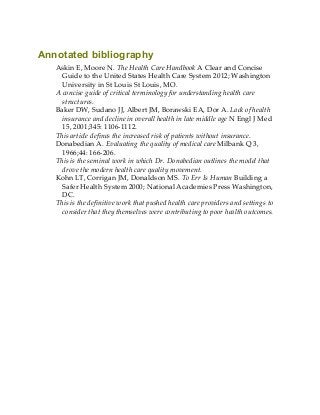 Annotated bibliography
Askin E, Moore N. The Health Care Handbook A Clear and Concise
Guide to the United States Health Care System 2012; Washington
University in St Louis St Louis, MO.
A concise guide of critical terminology for understanding health care
structures.
Baker DW, Sudano JJ, Albert JM, Borawski EA, Dor A. Lack of health
insurance and decline in overall health in late middle age N Engl J Med
15, 2001;345: 1106-1112.
This article defines the increased risk of patients without insurance.
Donabedian A. Evaluating the quality of medical care Milbank Q 3,
1966;44: 166-206.
This is the seminal work in which Dr. Donabedian outlines the model that
drove the modern health care quality movement.
Kohn LT, Corrigan JM, Donaldson MS. To Err Is Human Building a
Safer Health System 2000; National Academies Press Washington,
DC.
This is the definitive work that pushed health care providers and settings to
consider that they themselves were contributing to poor health outcomes.
 