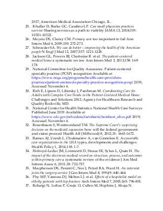 2017; American Medical Association Chicago, IL.
25. Khullar D, Burke GC, Casalino LP. Can small physician practices
survive Sharing services as a path to viability JAMA 13, 2018;319:
10321-10322.
26. Meyers DS, Clancy CM. Primary care too important to fail Ann
Intern Med 4, 2009;150: 272-273.
27. Schroeder SA. We can do better—improving the health of the American
people N Engl J Med 12, 2007;357: 1221-1228.
28. Jackson GL, Powers BJ, Chatterjee R. et al. The patient-centered
medical home a systematic review Ann Intern Med 3, 2013;158: 169-
178.
29. National Committee for Quality Assurance. Patient-centered
specialty practice (PCSP) recognition Available at
https://www.ncqa.org/programs/health-care-providers-
practices/patient-centered-specialty-practice-recognition-pcsp/ 2019;
Accessed November 6.
30. Rich E, Lipson D, Libersky J, Parchman M. Coordinating Care for
Adults with Complex Care Needs in the Patient-Centered Medical Home
Challenges and Solutions 2012; Agency for Healthcare Research and
Quality Rockville, MD.
31. National Center for Health Statistics. National Health Care Surveys.
Published June 2019 Available at
https://www.cdc.gov/nchs/data/factsheets/factsheet_nhcs.pdf 2019;
Accessed November 6.
32. Rosenbaum S, Westmoreland TM. The Supreme Court’s surprising
decision on the medicaid expansion how will the federal government
and states proceed Health Aff (Millwood) 8, 2012;31: 1663-1672.
33. Barnes AJ, Unruh L, Chukmaitov A, van Ginneken E. Accountable
care organizations in the USA types, developments and challenges
Health Policy 1, 2014;118: 1-7.
34. Holroyd-Leduc JM, Lorenzetti D, Straus SE, Sykes L, Quan H. The
impact of the electronic medical record on structure, process, and outcomes
within primary care a systematic review of the evidence J Am Med
Inform Assoc 6, 2011;18: 732-737.
35. Macpherson DS, Parenti C, Nee J, Petzel RA, Ward H. An internist
joins the surgery service J Gen Intern Med 8, 1994;9: 440-444.
36. Phy MP, Vanness DJ, Melton LJ. et al. Effects of a hospitalist model on
elderly patients with hip fracture Arch Intern Med 7, 2005;165: 796-801.
37. Rohatgi N, Loftus P, Grujic O, Cullen M, Hopkins J, Ahuja N.
 
