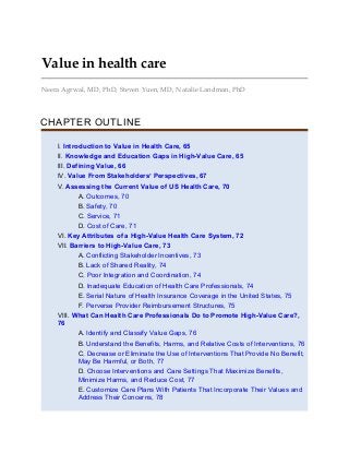 Value in health care
Neera Agrwal, MD, PhD, Steven Yuen, MD, Natalie Landman, PhD
CHAPTER OUTLINE
I. Introduction to Value in Health Care, 65
II. Knowledge and Education Gaps in High-Value Care, 65
III. Defining Value, 66
IV. Value From Stakeholders’ Perspectives, 67
V. Assessing the Current Value of US Health Care, 70
A. Outcomes, 70
B. Safety, 70
C. Service, 71
D. Cost of Care, 71
VI. Key Attributes of a High-Value Health Care System, 72
VII. Barriers to High-Value Care, 73
A. Conflicting Stakeholder Incentives, 73
B. Lack of Shared Reality, 74
C. Poor Integration and Coordination, 74
D. Inadequate Education of Health Care Professionals, 74
E. Serial Nature of Health Insurance Coverage in the United States, 75
F. Perverse Provider Reimbursement Structures, 75
VIII. What Can Health Care Professionals Do to Promote High-Value Care?,
76
A. Identify and Classify Value Gaps, 76
B. Understand the Benefits, Harms, and Relative Costs of Interventions, 76
C. Decrease or Eliminate the Use of Interventions That Provide No Benefit,
May Be Harmful, or Both, 77
D. Choose Interventions and Care Settings That Maximize Benefits,
Minimize Harms, and Reduce Cost, 77
E. Customize Care Plans With Patients That Incorporate Their Values and
Address Their Concerns, 78
 