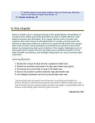 F. Identify System-Level Opportunities to Improve Outcomes, Minimize
Harms, and Reduce Health Care Waste, 78
IX. Chapter Summary, 79
In this chapter
Value in health care is a strategic priority in the United States. All members of
society want a health system that provides care that is highly effective, safe,
patient centered, and affordable. This chapter defines value in health care,
explores what value means to all stakeholders in society, and discusses the
barriers to high-value health care. While on average the US health care system
falls short on value, many institutions and health care systems in the United
States are championing high-value initiatives. This chapter highlights some of
these high-value systems that are providing much-needed innovations in the
field of health care delivery and strategies physicians can use to promote high-
value care.
Learning Objectives
1. Explain the concept of value and how it applies to health care.
2. Review the essential components of a high-value health care system.
3. Summarize the current state of value in US health care.
4. Discuss key barriers to patient-centered, high-value health care.
5. List strategies physicians can use to promote high-value care.
“Achieving high value for patients must become the overarching goal of health care
delivery. This goal is what matters for patients and unites the interests of all actors in the
system. If value improves, patients, payers, providers, and suppliers can all benefit while the
economic sustainability of the health care system increases.”
—Michael Porter, PhD1
 