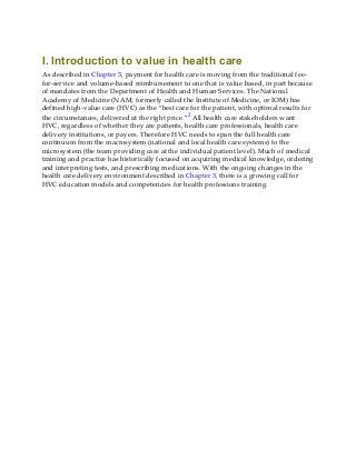 I. Introduction to value in health care
As described in Chapter 3, payment for health care is moving from the traditional fee-
for-service and volume-based reimbursement to one that is value based, in part because
of mandates from the Department of Health and Human Services. The National
Academy of Medicine (NAM; formerly called the Institute of Medicine, or IOM) has
defined high-value care (HVC) as the “best care for the patient, with optimal results for
the circumstances, delivered at the right price.”2 All health care stakeholders want
HVC, regardless of whether they are patients, health care professionals, health care
delivery institutions, or payers. Therefore HVC needs to span the full health care
continuum from the macrosystem (national and local health care systems) to the
microsystem (the team providing care at the individual patient level). Much of medical
training and practice has historically focused on acquiring medical knowledge, ordering
and interpreting tests, and prescribing medications. With the ongoing changes in the
health care delivery environment described in Chapter 3, there is a growing call for
HVC education models and competencies for health professions training.
 