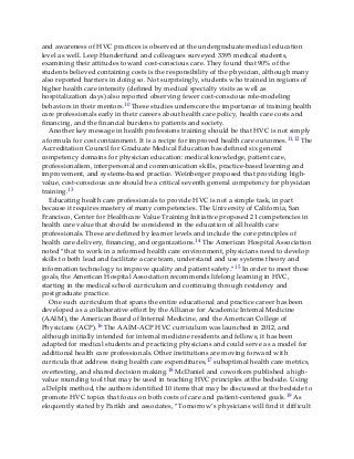and awareness of HVC practices is observed at the undergraduate medical education
level as well. Leep Hunderfund and colleagues surveyed 3395 medical students,
examining their attitudes toward cost-conscious care. They found that 90% of the
students believed containing costs is the responsibility of the physician, although many
also reported barriers in doing so. Not surprisingly, students who trained in regions of
higher health care intensity (defined by medical specialty visits as well as
hospitalization days) also reported observing fewer cost-conscious role-modeling
behaviors in their mentors.10 These studies underscore the importance of training health
care professionals early in their careers about health care policy, health care costs and
financing, and the financial burdens to patients and society.
Another key message in health professions training should be that HVC is not simply
a formula for cost containment. It is a recipe for improved health care outcomes.11,12 The
Accreditation Council for Graduate Medical Education has defined six general
competency domains for physician education: medical knowledge, patient care,
professionalism, interpersonal and communication skills, practice-based learning and
improvement, and systems-based practice. Weinberger proposed that providing high-
value, cost-conscious care should be a critical seventh general competency for physician
training.13
Educating health care professionals to provide HVC is not a simple task, in part
because it requires mastery of many competencies. The University of California, San
Francisco, Center for Healthcare Value Training Initiative proposed 21 competencies in
health care value that should be considered in the education of all health care
professionals. These are defined by learner levels and include the core principles of
health care delivery, financing, and organizations.14 The American Hospital Association
noted “that to work in a reformed health care environment, physicians need to develop
skills to both lead and facilitate a care team, understand and use systems theory and
information technology to improve quality and patient safety.”15 In order to meet these
goals, the American Hospital Association recommends lifelong learning in HVC,
starting in the medical school curriculum and continuing through residency and
postgraduate practice.
One such curriculum that spans the entire educational and practice career has been
developed as a collaborative effort by the Alliance for Academic Internal Medicine
(AAIM), the American Board of Internal Medicine, and the American College of
Physicians (ACP).16 The AAIM-ACP HVC curriculum was launched in 2012, and
although initially intended for internal medicine residents and fellows, it has been
adapted for medical students and practicing physicians and could serve as a model for
additional health care professionals. Other institutions are moving forward with
curricula that address rising health care expenditures,17 suboptimal health care metrics,
overtesting, and shared decision making.18 McDaniel and coworkers published a high-
value rounding tool that may be used in teaching HVC principles at the bedside. Using
a Delphi method, the authors identified 10 items that may be discussed at the bedside to
promote HVC topics that focus on both costs of care and patient-centered goals.19 As
eloquently stated by Parikh and associates, “Tomorrow’s physicians will find it difficult
 