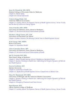 Jesse M. Ehrenfeld, MD, MPH
Medical College of Wisconsin School of Medicine
Chapter 6: Patient Safety
Chapter 10: Clinical Informatics
Victoria Stagg Elliott, MA
American Medical Association
Chapter 17: Looking Ahead: The Dynamic Nature of Health Systems Science, Future Trends,
and the Role of Learners as Change Agents
Tonya Fancher, MD, MPH
University of California, Davis, School of Medicine
Chapter 12: Structural and Social Determinants of Health
Martha E. (Meg) Gaines, JD, LLM
University of Wisconsin Law School
Chapter 1/sidebar: Patients: The Missing Critical Voice in Health Systems Science
Paul George, MD, MHPE
Brown University
Chapter 11: Population Health
Alicia Gonzalez-Flores, MD
University of California, Davis, School of Medicine
Chapter 12: Structural and Social Determinants of Health
Jed D. Gonzalo, MD, MSc
Penn State College of Medicine
Chapter 1: What Is Health Systems Science? Building an Integrated Vision
Chapter 2: Systems Thinking in Health Care: Addressing the Complex Dynamics of Patients
and Health Systems
Sara Jo Grethlein, MD
Indiana University
Chapter 9: Leadership in Health Care
Chapter 15: Application of Health Systems Science Competencies in Patient Care
Maya M. Hammoud, MD, MBA
University of Michigan and the American Medical Association
Chapter 2: Systems Thinking in Health Care: Addressing the Complex Dynamics of Patients
and Health Systems
Chapter 8: Principles of Teamwork and Team Science
Iman Hassan, MD
Albert Einstein College of Medicine
Chapter 17: Looking Ahead: The Dynamic Nature of Health Systems Science, Future Trends,
 