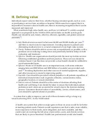 III. Defining value
Individuals expect value in their lives, whether buying consumer goods, such as a car,
or purchasing a service from an airline or hospital. While some have argued that it is
impossible to measure value in health care, there is increasing recognition that it can be
measured and improved.
What constitutes high-value health care, and how is it defined? A widely accepted
approach was proposed by the NAM in 2001 and includes six health system goals.
Health care should be safe, timely, effective, efficient, equitable, and patient centered
(STEEEP)21:
• Safe: Medical errors account for between 44,000 and 98,000 deaths per year,22
and there is much room for improvement. Avoiding injuries to patients and
eliminating medical errors is a crucial component of any high-value system.
• Timely: Patients should be able to access care as expeditiously as possible, with a
premium set on reducing waiting times and potentially harmful delays in both
evaluation and treatment.
• Effective: Health care organizations should provide the most up-to-date services
following established guidelines and best practices. These services should be
evidence based. Care that does not provide a clear benefit should be withheld to
avoid unintended harm.
• Efficient: Waste in US health care is an important issue, with some estimates
ranging between $500 billion and $900 billion of wasteful care provided each
year.23 Avoiding duplication and other sources of wasted equipment, supplies,
and other resources is crucial to improving quality.
• Equitable: Care should be provided without prejudice to all patients regardless of
individual characteristics such as gender, ethnicity, socioeconomic status,
geographic location, or sexual orientation.
• Patient centered: Patients should be at the center of decisions affecting their
health and well-being. Care should be taken to ensure that individual patient
preferences and values are accounted for at each step in the decision-making
process. Consumer-directed values of accessibility, service, effectiveness, and
costs should be upheld whenever possible.
A system that is able to improve care in all of these domains will go a long way
toward achieving HVC. As the NAM stated:
A health care system that achieves major gains in these six areas would be far better
at meeting patient needs. Patients would experience care that is safer, more reliable,
more responsive to their needs, more integrated, and more available, and they
could count on receiving the full array of preventive, acute, and chronic services
that are likely to prove beneficial. Health care professionals would also benefit
 