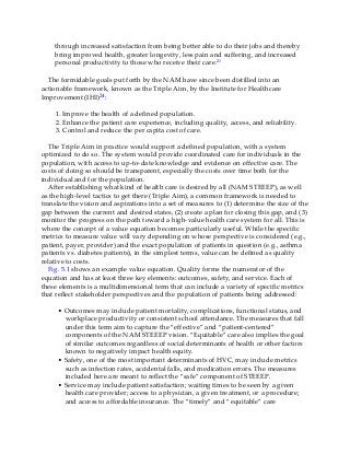 through increased satisfaction from being better able to do their jobs and thereby
bring improved health, greater longevity, less pain and suffering, and increased
personal productivity to those who receive their care.21
The formidable goals put forth by the NAM have since been distilled into an
actionable framework, known as the Triple Aim, by the Institute for Healthcare
Improvement (IHI)24:
1. Improve the health of a defined population.
2. Enhance the patient care experience, including quality, access, and reliability.
3. Control and reduce the per capita cost of care.
The Triple Aim in practice would support a defined population, with a system
optimized to do so. The system would provide coordinated care for individuals in the
population, with access to up-to-date knowledge and evidence on effective care. The
costs of doing so should be transparent, especially the costs over time both for the
individual and for the population.
After establishing what kind of health care is desired by all (NAM STEEEP), as well
as the high-level tactics to get there (Triple Aim), a common framework is needed to
translate the vision and aspirations into a set of measures to (1) determine the size of the
gap between the current and desired states, (2) create a plan for closing this gap, and (3)
monitor the progress on the path toward a high-value health care system for all. This is
where the concept of a value equation becomes particularly useful. While the specific
metrics to measure value will vary depending on whose perspective is considered (e.g.,
patient, payer, provider) and the exact population of patients in question (e.g., asthma
patients vs. diabetes patients), in the simplest terms, value can be defined as quality
relative to costs.
Fig. 5.1 shows an example value equation. Quality forms the numerator of the
equation and has at least three key elements: outcomes, safety, and service. Each of
these elements is a multidimensional term that can include a variety of specific metrics
that reflect stakeholder perspectives and the population of patients being addressed:
• Outcomes may include patient mortality, complications, functional status, and
workplace productivity or consistent school attendance. The measures that fall
under this term aim to capture the “effective” and “patient-centered”
components of the NAM STEEEP vision. “Equitable” care also implies the goal
of similar outcomes regardless of social determinants of health or other factors
known to negatively impact health equity.
• Safety, one of the most important determinants of HVC, may include metrics
such as infection rates, accidental falls, and medication errors. The measures
included here are meant to reflect the “safe” component of STEEEP.
• Service may include patient satisfaction; waiting times to be seen by a given
health care provider; access to a physician, a given treatment, or a procedure;
and access to affordable insurance. The “timely” and “equitable” care
 