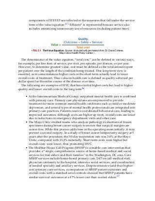 components of STEEEP are reflected in the measures that fall under the service
term of the value equation.25 “Efficient” is represented because service also
includes minimizing unnecessary use of resources (including patient time).
• FIG. 5.1 The Value Equation. Source: (Included with permission from Dr. Denis Cortese,
Mayo Clinic Health Policy Center.)
The denominator of the value equation, “total cost,” can be defined in various ways,
for example, per line item of service, per visit, per episode, per disease, or per year.
However, to determine greatest value, cost must be defined as the total amount spent
per patient over the length of the condition being treated. This long-term view is
essential, as in some instances higher costs in the short term actually lead to lower
overall costs of treatment. Thus value in health care is defined as quality achieved per
dollar spent for the entire course of the disease over time.
The following are examples of HVC that have initial higher costs but lead to higher
quality and lower overall costs in the long term26:
• At the Intermountain Medical Group, outpatient mental health care is combined
with primary care. Primary care physicians are empowered to provide
treatment for more common mental health conditions such as mild or moderate
depression, and several types of mental health professionals are integrated into
primary care practices. Patients receive coordinated behavioral care, leading to
improved outcomes. Although costs are higher up front, overall costs are lower
due to reductions in emergency department visits and other care.
• The Mayo Clinic studied teams who analyze pathology evaluations of frozen
specimens during breast cancer surgery to ensure that surgical margins are
cancer free. While this process adds time in the operating room initially, it may
prevent a second surgery. In a study of breast cancer lumpectomy surgery at 5
years after the procedure, the 30-day reoperation rate was 3.6% at the Mayo
Clinic, compared with 13.2% nationally. Short-term costs were higher but
overall costs were lower, thus promoting HVC.
• The MedStar House Call Program (MSHP) is a mobile care intervention that
provides a “single, comprehensive source of home-based medical and social
services for frail elders and their families” in the Washington, DC area. Core
MSHP services include home-based primary care, 24/7 on-call medical staff,
physician continuity to the hospital, intensive social services, and coordination
of needed specialty and ancillary services. Despite intensive (and thus higher-
cost) primary care services, a comparison of MSHP patient outcomes and
overall costs with a matched set of controls showed that MSHP patients have
similar survival outcomes at a 17% lower cost than control elders.27
 