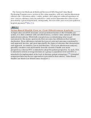The Centers for Medicare & Medicaid Services (CMS) Hospital Value-Based
Purchasing Program uses a version of the value equation, with very similar dimensions
(clinical care ≈ outcomes, safety ≈ safety, patient- and caregiver-centered experience of
care ≈ service, efficiency and cost reduction ≈ total cost) to determine the value of care
provided by a given hospital and, consequently, the size of the year-over-year update in
hospital payments28 (Box 5.1).
• BOX 5.1
Value-Based Health Care vs. Cost-Effectiveness Analysis
As high-value care (HVC) becomes a more prominent feature of the US health care
system, it is often conflated with cost-effectiveness, a relative value analysis of different
medical interventions. While both concepts focus on determining what we get
(outcomes) for the money spent (cost), there are some key differences that warrant
clarification. Those differences include the types of costs and outcomes considered by
each approach but also, and most importantly, the frame of reference that characterizes
each approach. As stated by Tsevat and Moriates, “CEA [cost-effectiveness analysis]
generally considers costs and benefits from the societal or health care sector
perspectives, whereas HVC is intended to adopt the patient perspective. As such, CEA
is intended to inform coverage decisions at a group or population level and HVC is
intended to be implemented at the level of clinician–patient interactions.”29 A detailed
comparison between the two approaches is provided in their article (“Value-Based
Health Care Meets Cost-Effectiveness Analysis”).
 