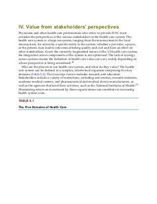 IV. Value from stakeholders’ perspectives
Physicians and other health care professionals who strive to provide HVC must
consider the perspectives of the various stakeholders in the health care system. The
health care system is a large ecosystem, ranging from the macrosystem to the local
microsystem. An action by a specific entity in the system, whether a provider, a payer,
or the patient, may lead to outcomes affecting quality and cost and have an effect on
other stakeholders. Given the currently fragmented nature of the US health care system,
the integration across components of the system is not optimized. The lack of synergy
across systems means the definition of health care value can vary widely depending on
whose perspective is being considered.30
Who are the players in our health care system, and what do they value? The health
care system can be defined as a complex, intertwined organism comprising five key
domains (Table 5.1). The knowledge domain includes research and education.
Stakeholders include a variety of institutions, including universities, research institutes,
academic medical centers, and pharmaceutical and medical device manufacturers, as
well as the agencies that fund their activities, such as the National Institutes of Health.25
Maximizing return on investment by these organizations can contribute to increasing
health system costs.
TABLE 5.1
The Five Domains of Health Care
 