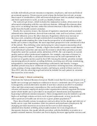 includes individuals, private insurance companies, employers, and state and federal
government agencies. Private payers want to keep the bottom line solvent, as many
must report to stockholders, while self-insured employers look for satisfied employees
and their rapid return to work, as well as a healthy bottom line.
The medical-legal domain, which includes the malpractice system, often exists in an
adversarial relationship with the care delivery domain. Although this domain often
may serve a watchdog function, under the current structure it also has the ability to
profit from the health system’s mistakes.
Finally, the regulatory domain, the domain of legislative enactment and associated
administrative interpretation, derived from national, state, and local actions, exerts a
powerful influence across the other domains. Regulatory efforts may increase or
decrease costs, sometimes through unintended or unanticipated consequences.
Although understanding the value from the perspective of all stakeholders in the
health care system is important, the most important perspective to be considered is that
of the patient. Thus defining value (and paying for value) requires measuring what
actually matters to patients.31 Ideally, a high-value health care system would identify
each individual’s priorities and measure the extent to which these priorities are met.
Despite the need for a patient-centric definition of HVC, the vast majority of current
quality metrics reflect professional standards. For example, outcomes of interest to
people living with frailty or advanced illnesses may not be well represented in the
current set of quality metrics used by the CMS. Among the elderly, priorities include
maximizing physical comfort, avoiding delirium, receiving care at home, maintaining
independence, and maintaining relationships with family and friends. Younger
disabled persons may have a different set of priorities: restoring function, returning to
work, earning a living, supporting a family, and being in control of their own lives.
Thus HVC may be a moving target and must be defined for each patient in a manner
that meets his or her needs.
Case study 1: Direct contracting
Data from the National Business Group on Health reveal that the average annual cost of
health care coverage per employee continues to rise at a consistent rate of 5% per year.32
Consequently, several alternative models of care have arisen in an effort to maximize
value and trim unnecessary expenditures. One such model is direct contracting,
wherein self-insured employers and provider organizations directly negotiate the terms
under which health care is provided to an employer’s beneficiaries and dependents,
bypassing traditional commercial payers. These arrangements may be limited to specific
high-cost and high-volume services, such as joint replacement, or may involve the
entire spectrum of health care services for a given patient population.33
These direct health system–to-employer contracts allow for the design and delivery of
health care in ways that maximize value for patients and purchasers (employers). By
changing provider incentives away from fee-for-service and reducing the
administrative burden of billing and preauthorization for every diagnostic or
therapeutic decision, this model affords providers with the flexibility to practice in a
patient-centered manner. Providers are free to deploy the most appropriate services and
 