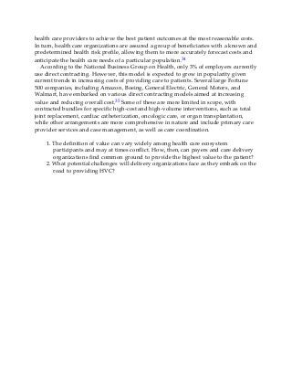 health care providers to achieve the best patient outcomes at the most reasonable costs.
In turn, health care organizations are assured a group of beneficiaries with a known and
predetermined health risk profile, allowing them to more accurately forecast costs and
anticipate the health care needs of a particular population.34
According to the National Business Group on Health, only 3% of employers currently
use direct contracting. However, this model is expected to grow in popularity given
current trends in increasing costs of providing care to patients. Several large Fortune
500 companies, including Amazon, Boeing, General Electric, General Motors, and
Walmart, have embarked on various direct contracting models aimed at increasing
value and reducing overall cost.35 Some of these are more limited in scope, with
contracted bundles for specific high-cost and high-volume interventions, such as total
joint replacement, cardiac catheterization, oncologic care, or organ transplantation,
while other arrangements are more comprehensive in nature and include primary care
provider services and case management, as well as care coordination.
1. The definition of value can vary widely among health care ecosystem
participants and may at times conflict. How, then, can payers and care delivery
organizations find common ground to provide the highest value to the patient?
2. What potential challenges will delivery organizations face as they embark on the
road to providing HVC?
 
