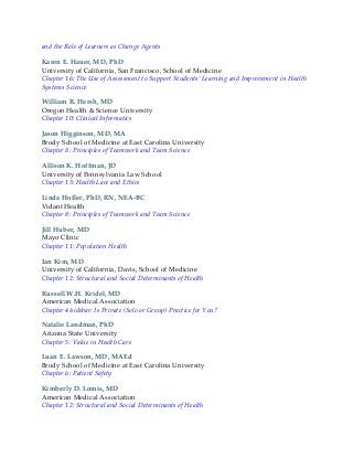 and the Role of Learners as Change Agents
Karen E. Hauer, MD, PhD
University of California, San Francisco, School of Medicine
Chapter 16: The Use of Assessment to Support Students’ Learning and Improvement in Health
Systems Science
William R. Hersh, MD
Oregon Health & Science University
Chapter 10: Clinical Informatics
Jason Higginson, MD, MA
Brody School of Medicine at East Carolina University
Chapter 8: Principles of Teamwork and Team Science
Allison K. Hoffman, JD
University of Pennsylvania Law School
Chapter 13: Health Law and Ethics
Linda Hofler, PhD, RN, NEA-BC
Vidant Health
Chapter 8: Principles of Teamwork and Team Science
Jill Huber, MD
Mayo Clinic
Chapter 11: Population Health
Ian Kim, MD
University of California, Davis, School of Medicine
Chapter 12: Structural and Social Determinants of Health
Russell W.H. Kridel, MD
American Medical Association
Chapter 4/sidebar: Is Private (Solo or Group) Practice for You?
Natalie Landman, PhD
Arizona State University
Chapter 5: Value in Health Care
Luan E. Lawson, MD, MAEd
Brody School of Medicine at East Carolina University
Chapter 6: Patient Safety
Kimberly D. Lomis, MD
American Medical Association
Chapter 12: Structural and Social Determinants of Health
 