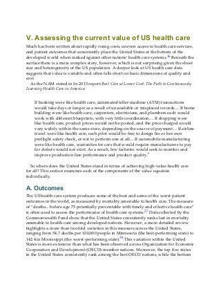 V. Assessing the current value of US health care
Much has been written about rapidly rising costs, uneven access to health care services,
and patient outcomes that consistently place the United States at the bottom of the
developed world when ranked against other nations’ health care systems.36 Beneath the
surface there is a more complex story, however, which is not surprising given the sheer
size and heterogeneity of the US population. A deeper look at US health care data
suggests that value is variable and often falls short on basic dimensions of quality and
cost.
As the NAM stated in its 2013 report Best Care at Lower Cost: The Path to Continuously
Learning Health Care in America:
If banking were like health care, automated teller machine (ATM) transactions
would take days or longer as a result of unavailable or misplaced records.... If home
building were like health care, carpenters, electricians, and plumbers each would
work with different blueprints, with very little coordination.... If shopping were
like health care, product prices would not be posted, and the price charged would
vary widely within the same store, depending on the source of payment.... If airline
travel were like health care, each pilot would be free to design his or her own
preflight safety check, or not to perform one at all.... If automobile manufacturing
were like health care, warranties for cars that would require manufacturers to pay
for defects would not exist. As a result, few factories would seek to monitor and
improve production line performance and product quality.2
So where does the United States stand in terms of achieving high-value health care
for all? This section examines each of the components of the value equation
individually.
A. Outcomes
The US health care system produces some of the best and some of the worst patient
outcomes in the world, as measured by mortality amenable to health care. The measure
of “deaths... before age 75 potentially preventable with timely and effective health care”
is often used to assess the performance of health care systems.37 Data collected by the
Commonwealth Fund show that the United States consistently ranks last in mortality
amenable to health care among developed nations. However, a more detailed review
highlights a more than twofold variation in this measure across the United States,
ranging from 54.7 deaths per 100,000 people in Minnesota (the best-performing state) to
142.4 in Mississippi (the worst-performing state).38 This variation within the United
States is more extensive than what has been observed across Organization for Economic
Cooperation and Development (OECD) member nations. Moreover, the top five states
in the United States consistently rank among the best OECD nations, while the bottom
 