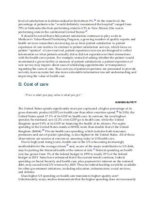 level of satisfaction in facilities ranked in the bottom 5%.46 At the state level, the
percentage of patients who “would definitely recommend the hospital” ranged from
79% in Nebraska (the best-performing state) to 63% in New Mexico (the worst-
performing state in the continental United States).47
It should be noted that while patient satisfaction continues to play a role in
Medicare’s Value-Based Purchasing Program, a growing number of quality experts and
health services researchers are moving away from patient satisfaction to patient
experience of care metrics. In contrast to patient satisfaction surveys, which focus on
patient “opinion” of care received, patient experience surveys are designed to collect
information on what patients actually did or did not experience in their interactions
with the health care system. For example, instead of asking whether the patient would
recommend a given facility (a measure of patient satisfaction), a patient experience of
care survey may inquire about ease of scheduling appointments or transparency
regarding the costs of care. Thus surveys of patient experience are presumed to provide
not only more accurate but also more actionable information toward understanding and
improving the value of health care.
D. Cost of care
“Price is what you pay, value is what you get.”
WARREN BUFFETT
The United States spends significantly more per capita and a higher percentage of its
gross domestic product (GDP) on health care than other countries spend.48 In 2016, the
United States spent 17.1% of its GDP on health care. In contrast, the next highest
spender, Switzerland, saw 12.2% of its GDP go to health care, while the United
Kingdom spent 9.8% of its GDP on financing the health of its citizens. Per capita
spending in the United States stands at $9832, more than double that of the United
Kingdom ($4164).49 Private health care spending, which includes both insurance
premiums and out-of-pocket spending, is also highest in the United States. All of these
observations are sources of concern in assessing value in US health care.
Due to high (and rising) costs, health care in the US is becoming increasingly
unaffordable for the average citizen50 and, as one of the major contributors to US debt,
may be putting the financial health of the nation at risk.51 Federal spending on health
care has grown from 5% of the federal budget in 1970 to nearly 25% of the federal
budget in 2013. Some have estimated that if the current trends continue, federal
spending on Social Security and health care, plus payment for interest on the national
debt, may exceed total US revenue by 2025. Thus no federal funding would be available
for other government initiatives, including education, infrastructure, social services,
and defense.
Does higher US spending on health care translate to higher-quality care?
Unfortunately, many studies demonstrate that the higher spending does not necessarily
 