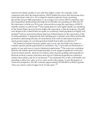 translate into better quality of care (and thus higher value). For example, when
compared with other developed nations, OECD health data show that Americans have
fewer physician visits (4 vs. 6.5 average for member nations), fewer practicing
physicians (2.6 per 1000 population vs. an average of 3.4 across OECD countries), and
poor population health despite the high level of health care spending. In 2016, the US
life expectancy at birth was 78.6 years, whereas the average life expectancy of OECD
member nations was 80.8 years.49 One explanation for why higher health care spending
in the United States does not lead to higher life expectancy is that the majority of health
care dollars in the United States are spent on a relatively small population of highly sick
patients52 and on acute interventions that have limited impact on life expectancy of the
overall population. Comparatively little funding goes to primary prevention and health
promotion, addressing lifestyle, environmental, and social circumstances that have a
much greater impact on overall population health than health care delivery.53
The limited correlation between quality and cost of care also holds true when we
examine specific patient populations or conditions. Fig. 5.2 provides an illustration of
quality of care and costs of care for Medicare beneficiaries.54 The near-zero correlation
between the dollars spent and hospital quality of care suggests significant waste and
room for improvement. Analysis of coronary artery bypass grafting (arterial grafts for
blocked coronary arteries) outcomes and costs in California hospitals has resulted in
similar observations and set of conclusions.55 An estimated 15% to 30% of all health care
spending is either low value or of no value at all to the patient. To put this degree of
waste into perspective, the 30% estimate (approximately $750 billion in 2010) is greater
“than our nation’s entire budget for K-12 education.”56
 