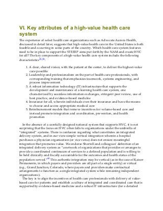 VI. Key attributes of a high-value health care
system
The experience of select health care organizations such as Advocate Aurora Health,
discussed in detail later, suggests that high-value health care in the United States is both
feasible and occurring in some parts of the country. Which health care system features
need to be in place to support the STEEEP aims put forth by the NAM and create HVC
for all? The key components of a high-value health care system include the following
characteristics25,59:
1. A clear, shared vision, with the patient at the center, to deliver the highest-value
care possible
2. Leadership and professionalism on the part of health care professionals, with
corresponding training that emphasizes teamwork, systems engineering, and
process improvement
3. A robust information technology (IT) infrastructure that supports the
development and maintenance of a learning health care system, one
characterized by seamless information exchanges, stringent peer review, use of
best practice, and evidence-based medicine
4. Insurance for all, wherein individuals own their insurance and have the means
to choose and access appropriate medical care
5. Reimbursement models that remove incentives for volume-based care and
instead promote integration and coordination, prevention, and health
promotion
In the absence of a carefully designed national system that supports HVC, it is not
surprising that the focus on HVC often falls to organizations under the umbrella of
“integrated” systems. There is confusion regarding what constitutes an integrated
delivery system, and in our view simple vertical integration wherein a hospital
purchases a physician organization (or vice versa) does not ensure meaningful
integration that promotes value. We endorse Shortell and colleagues’ definition of an
integrated delivery system as “a network of organizations that provides or arranges to
provide a coordinated continuum of services to a defined population and is willing to
be held clinically and fiscally accountable for the outcomes and health status of the
population served.”60 This authentic integration may be vertical (as in the case of Kaiser
Permanente, in which payers and providers are all part of a single entity) or virtual
(e.g., Grand Junction, Colorado, where payers and providers make contractual
arrangements to function as a single integrated system while remaining independent
organizations).
The key is to align the incentives of health care professionals with delivery of value-
based care for patients and establish a culture of integrated and coordinated care that is
supported by evidence-based medicine and a robust IT infrastructure (for a detailed
 