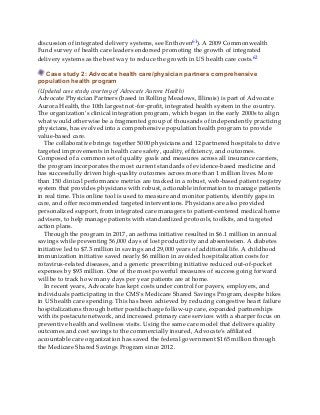 discussion of integrated delivery systems, see Enthoven61). A 2009 Commonwealth
Fund survey of health care leaders endorsed promoting the growth of integrated
delivery systems as the best way to reduce the growth in US health care costs.62
Case study 2: Advocate health care/physician partners comprehensive
population health program
(Updated case study courtesy of Advocate Aurora Health)
Advocate Physician Partners (based in Rolling Meadows, Illinois) is part of Advocate
Aurora Health, the 10th largest not-for-profit, integrated health system in the country.
The organization’s clinical integration program, which began in the early 2000s to align
what would otherwise be a fragmented group of thousands of independently practicing
physicians, has evolved into a comprehensive population health program to provide
value-based care.
The collaborative brings together 5000 physicians and 12 partnered hospitals to drive
targeted improvements in health care safety, quality, efficiency, and outcomes.
Composed of a common set of quality goals and measures across all insurance carriers,
the program incorporates the most current standards of evidence-based medicine and
has successfully driven high-quality outcomes across more than 1 million lives. More
than 150 clinical performance metrics are tracked in a robust, web-based patient registry
system that provides physicians with robust, actionable information to manage patients
in real time. This online tool is used to measure and monitor patients, identify gaps in
care, and offer recommended targeted interventions. Physicians are also provided
personalized support, from integrated care managers to patient-centered medical home
advisers, to help manage patients with standardized protocols, toolkits, and targeted
action plans.
Through the program in 2017, an asthma initiative resulted in $6.1 million in annual
savings while preventing 56,000 days of lost productivity and absenteeism. A diabetes
initiative led to $7.3 million in savings and 29,000 years of additional life. A childhood
immunization initiative saved nearly $6 million in avoided hospitalization costs for
rotavirus-related diseases, and a generic prescribing initiative reduced out-of-pocket
expenses by $93 million. One of the most powerful measures of success going forward
will be to track how many days per year patients are at home.
In recent years, Advocate has kept costs under control for payers, employers, and
individuals participating in the CMS’s Medicare Shared Savings Program, despite hikes
in US health care spending. This has been achieved by reducing congestive heart failure
hospitalizations through better postdischarge follow-up care, expanded partnerships
with its postacute network, and increased primary care services with a sharper focus on
preventive health and wellness visits. Using the same care model that delivers quality
outcomes and cost savings to the commercially insured, Advocate’s affiliated
accountable care organization has saved the federal government $165 million through
the Medicare Shared Savings Program since 2012.
 