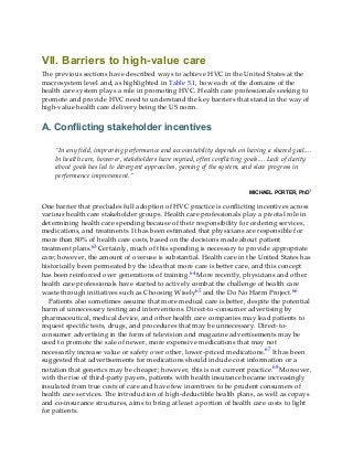 VII. Barriers to high-value care
The previous sections have described ways to achieve HVC in the United States at the
macrosystem level and, as highlighted in Table 5.1, how each of the domains of the
health care system plays a role in promoting HVC. Health care professionals seeking to
promote and provide HVC need to understand the key barriers that stand in the way of
high-value health care delivery being the US norm.
A. Conflicting stakeholder incentives
“In any field, improving performance and accountability depends on having a shared goal....
In health care, however, stakeholders have myriad, often conflicting goals.... Lack of clarity
about goals has led to divergent approaches, gaming of the system, and slow progress in
performance improvement.”
MICHAEL PORTER, PhD1
One barrier that precludes full adoption of HVC practice is conflicting incentives across
various health care stakeholder groups. Health care professionals play a pivotal role in
determining health care spending because of their responsibility for ordering services,
medications, and treatments. It has been estimated that physicians are responsible for
more than 80% of health care costs, based on the decisions made about patient
treatment plans.63 Certainly, much of this spending is necessary to provide appropriate
care; however, the amount of overuse is substantial. Health care in the United States has
historically been permeated by the idea that more care is better care, and this concept
has been reinforced over generations of training.64 More recently, physicians and other
health care professionals have started to actively combat the challenge of health care
waste through initiatives such as Choosing Wisely65 and the Do No Harm Project.66
Patients also sometimes assume that more medical care is better, despite the potential
harm of unnecessary testing and interventions. Direct-to-consumer advertising by
pharmaceutical, medical device, and other health care companies may lead patients to
request specific tests, drugs, and procedures that may be unnecessary. Direct-to-
consumer advertising in the form of television and magazine advertisements may be
used to promote the sale of newer, more expensive medications that may not
necessarily increase value or safety over other, lower-priced medications.67 It has been
suggested that advertisements for medications should include cost information or a
notation that generics may be cheaper; however, this is not current practice.68 Moreover,
with the rise of third-party payers, patients with health insurance became increasingly
insulated from true costs of care and have few incentives to be prudent consumers of
health care services. The introduction of high-deductible health plans, as well as copays
and co-insurance structures, aims to bring at least a portion of health care costs to light
for patients.
 