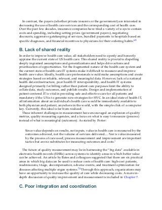 In contrast, the payers (whether private insurers or the government) are interested in
decreasing the use of health care services and the corresponding cost of health care.
Over the past few decades, insurance companies have tried a variety of ways to contain
costs and spending, including setting prices (government payers), negotiating
discounts, aggressive gatekeeping of services, bundled payments to hospitals based on
specific diagnoses, and financial incentives to physicians for their ordering habits.69
B. Lack of shared reality
In order to improve health care value, all stakeholders need to openly and honestly
appraise the current state of US health care. This shared reality is pivotal to dispelling
deeply ingrained assumptions and generalizations and helps drive actions and
prioritization of opportunities. Yet the fragmented nature of the health care system and
the current state of health care IT systems make it difficult to measure and improve
health care value. Ideally, health care professionals would make assumptions and create
strategies based on reliable, relevant, and meaningful data. However, lack of a national
health data infrastructure, poor health IT interoperability, and health IT systems
designed primarily for billing rather than patient care purposes limit the ability to
collate data, study outcomes, and publish results. Design and implementation of
patient-centered IT is vital in providing safe and effective care for all patients and
mandatory if the US is to generate new strategies for HVC. In an ideal state of health IT,
all information about an individual’s health care would be immediately available to
both physician and patient, anywhere in the world, with the simple click of a computer
key. Currently, this ideal is far from realized.
These inherent challenges in measurement have encouraged an explosion of quality
metrics, quality measuring agencies, and a focus on what is easy to measure (process)
instead of what is meaningful (outcomes). As stated by Porter:
Since value depends on results, not inputs, value in health care is measured by the
outcomes achieved, not the volume of services delivered.... Nor is value measured
by the process of care used; process measurement and improvement are important
tactics but are no substitutes for measuring outcomes and costs.1
The future of quality measurement may lie in harnessing the “big data” available in
electronic health records (EHRs) across systems to identify areas in which better value
can be achieved. An article by Bates and colleagues suggested that there are six practical
areas in which big data can be used to reduce costs of health care: high-cost patients,
readmissions, triage, decompensation, adverse events, and treatment optimization for
diseases affecting multiple organ systems.70 Through this approach, organizations may
have an opportunity to increase the quality of care while decreasing costs. A more in-
depth discussion of quality improvement and measurement is included in Chapter 7.
C. Poor integration and coordination
 