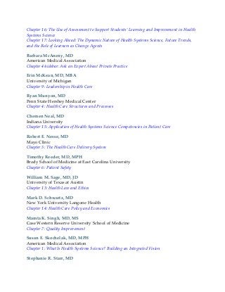 Chapter 16: The Use of Assessment to Support Students’ Learning and Improvement in Health
Systems Science
Chapter 17: Looking Ahead: The Dynamic Nature of Health Systems Science, Future Trends,
and the Role of Learners as Change Agents
Barbara McAneny, MD
American Medical Association
Chapter 4/sidebar: Ask an Expert About Private Practice
Erin McKean, MD, MBA
University of Michigan
Chapter 9: Leadership in Health Care
Ryan Munyon, MD
Penn State Hershey Medical Center
Chapter 4: Health Care Structures and Processes
Chemen Neal, MD
Indiana University
Chapter 15: Application of Health Systems Science Competencies in Patient Care
Robert E. Nesse, MD
Mayo Clinic
Chapter 3: The Health Care Delivery System
Timothy Reeder, MD, MPH
Brody School of Medicine at East Carolina University
Chapter 6: Patient Safety
William M. Sage, MD, JD
University of Texas at Austin
Chapter 13: Health Law and Ethics
Mark D. Schwartz, MD
New York University Langone Health
Chapter 14: Health Care Policy and Economics
Mamta K. Singh, MD, MS
Case Western Reserve University School of Medicine
Chapter 7: Quality Improvement
Susan E. Skochelak, MD, MPH
American Medical Association
Chapter 1: What Is Health Systems Science? Building an Integrated Vision
Stephanie R. Starr, MD
 