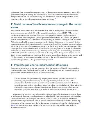 physicians than errors of commission (e.g., ordering too many unnecessary tests). This
problem is compounded by the lack of easily accessible costs of laboratory tests and
images. It has been shown that making fee information available to providers at the
time the order is placed results in decreased ordering.74
E. Serial nature of health insurance coverage in the united
states
The United States is the only developed nation that currently lacks universal health
insurance coverage, with 8.8% of the population uninsured as of 2017.75 Moreover,
unlike other developed nations that cover their populations in a single insurance
scheme “from cradle to grave” (either government-based like the United Kingdom’s
National Health Service or private insurance with government oversight such as in the
Netherlands), health insurance coverage in the United States comes “in series.” In this
arrangement, private insurers cover the younger and healthier working-age population,
while the government finances the coverage for the elderly and the disadvantaged. This
coverage structure creates limited incentives for private payers to manage the health of
their insured population because (1) primary, secondary, and even tertiary prevention
and health promotion efforts pay off only in the long term, thus private payers are not
likely to reap significant savings from their young insured population as it matures, and
(2) the majority of health care spending occurs in the age 55+ population and thus
becomes the problem of the government/taxpayer.76
F. Perverse provider reimbursement structures
Despite the recent moves toward pay-for-value, the majority of health care providers
continue to be paid fee-for-service, which in combination with 30+ years of Medicare
price controls tends to incentivize volume over value:
Fee for service [FFS] theoretically aligns providers and patients’ interests by
removing any incentive to deny or refuse potentially beneficial care.... The
downside is that FFS creates incentives to provide ever more narrowly defined,
specialized, and higher priced services, even when expected clinical value added is
doubtful or non-existent. Providers gain from delivering more care, but are not
rewarded [for], and will often lose revenue from evidence-based parsimony.77
Moreover, the providers are often paid in silos, with conflicting incentives, and there
is no financial downside to physicians and other health care professionals for providing
unnecessary care. For example, consider the case of Elena, a 70-year-old Medicare
patient with congestive heart failure who is admitted to the hospital with a broken hip.
At the end of the hospital stay she is discharged to a nursing home for rehabilitation.78
Table 5.2 summarizes how some of the providers in her care will be paid and the
incentives for each.
 