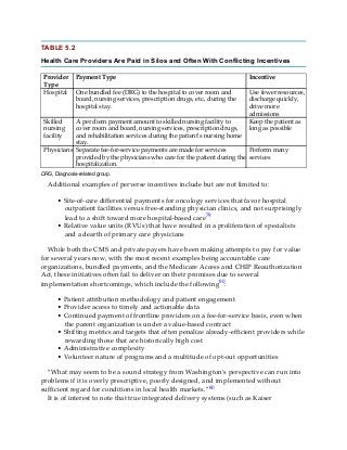 TABLE 5.2
Health Care Providers Are Paid in Silos and Often With Conflicting Incentives
Provider
Type
Payment Type Incentive
Hospital One bundled fee (DRG) to the hospital to cover room and
board, nursing services, prescription drugs, etc., during the
hospital stay.
Use fewer resources,
discharge quickly,
drive more
admissions
Skilled
nursing
facility
A per diem payment amount to skilled nursing facility to
cover room and board, nursing services, prescription drugs,
and rehabilitation services during the patient’s nursing home
stay.
Keep the patient as
long as possible
Physicians Separate fee-for-service payments are made for services
provided by the physicians who care for the patient during the
hospitalization.
Perform many
services
DRG, Diagnosis-related group.
Additional examples of perverse incentives include but are not limited to:
• Site-of-care differential payments for oncology services that favor hospital
outpatient facilities versus free-standing physician clinics, and not surprisingly
lead to a shift toward more hospital-based care79
• Relative value units (RVUs) that have resulted in a proliferation of specialists
and a dearth of primary care physicians
While both the CMS and private payers have been making attempts to pay for value
for several years now, with the most recent examples being accountable care
organizations, bundled payments, and the Medicare Access and CHIP Reauthorization
Act, these initiatives often fail to deliver on their promises due to several
implementation shortcomings, which include the following80:
• Patient attribution methodology and patient engagement
• Provider access to timely and actionable data
• Continued payment of frontline providers on a fee-for-service basis, even when
the parent organization is under a value-based contract
• Shifting metrics and targets that often penalize already-efficient providers while
rewarding those that are historically high cost
• Administrative complexity
• Volunteer nature of programs and a multitude of opt-out opportunities
“What may seem to be a sound strategy from Washington’s perspective can run into
problems if it is overly prescriptive, poorly designed, and implemented without
sufficient regard for conditions in local health markets.”80
It is of interest to note that true integrated delivery systems (such as Kaiser
 