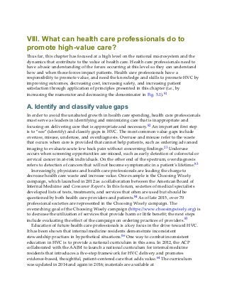 VIII. What can health care professionals do to
promote high-value care?
Thus far, this chapter has focused at a high level on the national macrosystem and the
dynamics that contribute to the value of health care. Health care professionals need to
have a basic understanding of the forces occurring at this level so they can understand
how and when those forces impact patients. Health care professionals have a
responsibility to promote value, and need the knowledge and skills to promote HVC by
improving outcomes, decreasing cost, increasing safety, and increasing patient
satisfaction through application of principles presented in this chapter (i.e., by
increasing the numerator and decreasing the denominator in Fig. 5.1).81
A. Identify and classify value gaps
In order to avoid the unabated growth in health care spending, health care professionals
must serve as leaders in identifying and minimizing care that is inappropriate and
focusing on delivering care that is appropriate and necessary.82 An important first step
is to “see” (identify) and classify gaps in HVC. The most common value gaps include
overuse, misuse, underuse, and overdiagnosis. Overuse and misuse refer to the waste
that occurs when care is provided that cannot help patients, such as ordering advanced
imaging to evaluate acute low back pain without concerning findings.23 Underuse
occurs when screening opportunities are missed, such as early detection of colorectal or
cervical cancer in at-risk individuals. On the other end of the spectrum, overdiagnosis
refers to detection of cancers that will not become symptomatic in a patient’s lifetime.83
Increasingly, physicians and health care professionals are leading the charge to
decrease health care waste and increase value. One example is the Choosing Wisely
campaign, which launched in 2012 as a collaboration between the American Board of
Internal Medicine and Consumer Reports. In this forum, societies of medical specialists
developed lists of tests, treatments, and services that often are used but should be
questioned by both health care providers and patients.84 As of late 2015, over 70
professional societies are represented in the Choosing Wisely campaign. The
overarching goal of the Choosing Wisely campaign (https://www.choosingwisely.org) is
to decrease the utilization of services that provide harm or little benefit; the next steps
include evaluating the effect of the campaign on ordering practices of providers.85
Education of future health care professionals is a key focus in the drive toward HVC.
It has been shown that internal medicine residents demonstrate inconsistent
stewardship practices in hypothetical situations.86 One way to combat inconsistent
education in HVC is to provide a national curriculum in this area. In 2012, the ACP
collaborated with the AAIM to launch a national curriculum for internal medicine
residents that introduces a five-step framework for HVC delivery and promotes
evidence-based, thoughtful, patient-centered care that adds value.64 The curriculum
was updated in 2014 and again in 2016; materials are available at
 