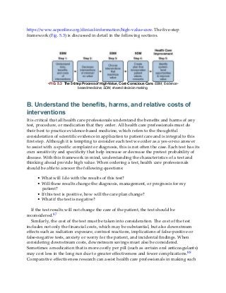 https://www.acponline.org/clinical-information/high-value-care. The five-step
framework (Fig. 5.3) is discussed in detail in the following sections.
• FIG. 5.3 The 5-Step Process of High-Value, Cost-Conscious Care. EBM, Evidence-
based medicine; SDM, shared decision making.
B. Understand the benefits, harms, and relative costs of
interventions
It is critical that all health care professionals understand the benefits and harms of any
test, procedure, or medication that they order. All health care professionals must do
their best to practice evidence-based medicine, which refers to the thoughtful
consideration of scientific evidence in application to patient care and is integral to this
first step. Although it is tempting to consider each test we order as a yes-or-no answer
to assist with a specific complaint or diagnosis, this is not often the case. Each test has its
own sensitivity and specificity that help increase or decrease the pretest probability of
disease. With this framework in mind, understanding the characteristics of a test and
thinking ahead provide high value. When ordering a test, health care professionals
should be able to answer the following questions:
• What will I do with the results of this test?
• Will these results change the diagnosis, management, or prognosis for my
patient?
• If this test is positive, how will the care plan change?
• What if the test is negative?
If the test results will not change the care of the patient, the test should be
reconsidered.87
Similarly, the cost of the test must be taken into consideration. The cost of the test
includes not only the financial costs, which may be substantial, but also downstream
effects such as radiation exposure, contrast reactions, implications of false-positive or
false-negative tests, anxiety or worry for the patient, and incidental findings. When
considering downstream costs, downstream savings must also be considered.
Sometimes a medication that is more costly per pill (such as certain oral anticoagulants)
may cost less in the long run due to greater effectiveness and fewer complications.88
Comparative effectiveness research can assist health care professionals in making such
 