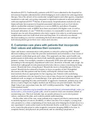 thrombosis (DVT). Traditionally, patients with DVT were admitted to the hospital for
intravenous heparin administration while bridging to oral warfarin for anticoagulation
therapy. Since the advent of low-molecular-weight heparin and other agents, outpatient
treatment is safe and cost saving compared to inpatient treatment in selected patients
with uncomplicated DVT.90 Harms of unnecessary hospitalizations include not only
financial harm but exposure to hospital-associated infections such as Clostridioides
difficile, methicillin-resistant Staphylococcus aureus (MRSA), and others. Hospital-
acquired infections such as MRSA have been associated with higher costs as well as
increased utilization of care.91 With this in mind, it is reasonable to aim to reserve
hospital care for only those patients who truly require it in order to avoid unnecessary
complications and cost, both short term and long term. It is critical to use shared
decision making as a tool for considering the best interventions and care settings for
individual patients given their own values and concerns.
E. Customize care plans with patients that incorporate
their values and address their concerns
Open and honest communication with patients is critical to achieving HVC. Shared
decision making occurs when the provider understands and articulates a clear vision of
each patient’s individual goals and values. This approach can then assist health care
professionals in delivering care that is both medically appropriate and consistent with
patients’ wishes. For example, consider a chronically ill 85-year-old female smoker
presenting to the emergency department with fever, shortness of breath, and cough. An
initial chest radiograph reveals pneumonia but also shows a mass concerning for lung
cancer. Should she have a lung biopsy? Should she receive chemotherapy if she has
cancer? Should she be referred to hospice to focus on quality of life? Thoughtful
discussion with this patient and her family will help her clinical team choose
interventions that are appropriate for her ongoing care. Patients with underlying
medical conditions who are found to have cancer may choose not to pursue aggressive
treatment such as surgery or chemotherapy. If an open and honest discussion is not
undertaken regarding the risks and benefits of aggressive treatment, patients may start
down a road of high-cost, highly morbid care that may not provide benefit. The 2016
High Value Care curriculum from the ACP-AAIM presented the “High Value Care
Conversation Guide”
(https://www.acponline.org/system/files/documents/clinical_information/high_value_care/medical_ed
resouces/hvc_conversation_guide.pdf), a tool to assist in clear conversations aimed at
customizing care. This tool includes tips on specific phrases to use to elicit patient
values, customize the plan, and confirm patient understanding.
On the other side of the coin, some patients may request care that is unnecessary due
to underlying fears of cancer, disability, or other concerns. For example, a young man
who presents to a clinic complaining of low back pain after helping his friend move to a
new apartment 1 week earlier reads on the Internet that he could have a “slipped disc,”
so he wants the physician to order magnetic resonance imaging (MRI) to be sure. A
complete history and physical are performed, and no alarming symptoms or
 
