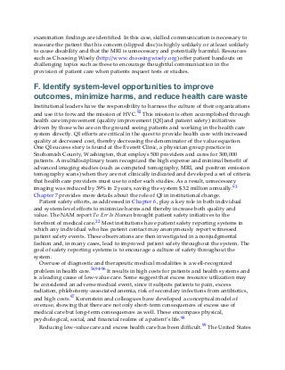 examination findings are identified. In this case, skilled communication is necessary to
reassure the patient that his concern (slipped disc) is highly unlikely or at least unlikely
to cause disability and that the MRI is unnecessary and potentially harmful. Resources
such as Choosing Wisely (http://www.choosingwisely.org) offer patient handouts on
challenging topics such as these to encourage thoughtful communication in the
provision of patient care when patients request tests or studies.
F. Identify system-level opportunities to improve
outcomes, minimize harms, and reduce health care waste
Institutional leaders have the responsibility to harness the culture of their organizations
and use it to forward the mission of HVC.92 This mission is often accomplished through
health care improvement (quality improvement [QI] and patient safety) initiatives
driven by those who are on the ground seeing patients and working in the health care
system directly. QI efforts are critical in the quest to provide health care with increased
quality at decreased cost, thereby decreasing the denominator of the value equation.
One QI success story is found at the Everett Clinic, a physician group practice in
Snohomish County, Washington, that employs 500 providers and cares for 300,000
patients. A multidisciplinary team recognized the high expense and minimal benefit of
advanced imaging studies (such as computed tomography, MRI, and positron emission
tomography scans) when they are not clinically indicated and developed a set of criteria
that health care providers must use to order such studies. As a result, unnecessary
imaging was reduced by 39% in 2 years, saving the system $3.2 million annually.93
Chapter 7 provides more details about the role of QI in institutional change.
Patient safety efforts, as addressed in Chapter 6, play a key role in both individual
and system-level efforts to minimize harms and thereby increase both quality and
value. The NAM report To Err Is Human brought patient safety initiatives to the
forefront of medical care.22 Most institutions have patient safety reporting systems in
which any individual who has patient contact may anonymously report witnessed
patient safety events. These observations are then investigated in a nonjudgmental
fashion and, in many cases, lead to improved patient safety throughout the system. The
goal of safety reporting systems is to encourage a culture of safety throughout the
system.
Overuse of diagnostic and therapeutic medical modalities is a well-recognized
problem in health care.56,94-96 It results in high costs for patients and health systems and
is a leading cause of low-value care. Some suggest that excess resource utilization may
be considered an adverse medical event, since it subjects patients to pain, excess
radiation, phlebotomy-associated anemia, risk of secondary infections from antibiotics,
and high costs.97 Korenstein and colleagues have developed a conceptual model of
overuse, showing that there are not only short-term consequences of excess use of
medical care but long-term consequences as well. These encompass physical,
psychological, social, and financial realms of a patient’s life.98
Reducing low-value care and excess health care has been difficult.99 The United States
 