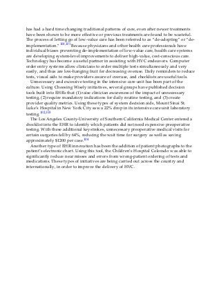 has had a hard time changing traditional patterns of care, even after newer treatments
have been shown to be more effective or previous treatments are found to be wasteful.
The process of letting go of low-value care has been referred to as “de-adopting” or “de-
implementation.”100,101 Because physicians and other health care professionals have
individual biases preventing de-implementation of low-value care, health care systems
are developing system-level improvements to deliver high-value, cost-conscious care.
Technology has become a useful partner in assisting with HVC endeavors. Computer
order entry systems allow clinicians to order multiple tests simultaneously and very
easily, and thus are low-hanging fruit for decreasing overuse. Daily reminders to reduce
tests, visual aids to make providers aware of overuse, and checklists are useful tools.
Unnecessary and excessive testing in the intensive care unit has been part of the
culture. Using Choosing Wisely initiatives, several groups have published decision
tools built into EHRs that (1) raise clinician awareness of the impact of unnecessary
testing, (2) require mandatory indications for daily routine testing, and (3) create
provider quality metrics. Using these types of system decision aids, Mount Sinai St.
Luke’s Hospital in New York City saw a 22% drop in its intensive care unit laboratory
testing.102,103
The Los Angeles County-University of Southern California Medical Center entered a
checklist into the EHR to identify which patients did not need expensive preoperative
testing. With these additional keystrokes, unnecessary preoperative medical visits for
certain surgeries fell by 64%, reducing the wait time for surgery as well as saving
approximately $1200 per case.104
Another type of EHR innovation has been the addition of patient photographs to the
patient’s electronic chart. Using this tool, the Children’s Hospital Colorado was able to
significantly reduce near misses and errors from wrong-patient ordering of tests and
medications. These types of initiatives are being carried out across the country and
internationally, in order to improve the delivery of HVC.
 