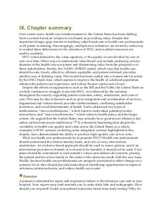IX. Chapter summary
Over recent years, health care reimbursement in the United States has been shifting
from a system based on volume to one based on providing value. Despite this
important change, gaps remain in teaching value-based care to health care professionals
at all points in training. Encouragingly, multiple new initiatives are currently underway
to combat these deficiencies in the education of HVC, and excellent resources are
readily available.
HVC is best defined by the value equation, or the quality of care divided by cost of
care over time. Other ways to understand value-based care include analyzing various
domains in the health care ecosystem and determining value from the perspective of
these stakeholders. Finally, the NAM’s STEEEP model, which says that health care
should be safe, timely, effective, efficient, equitable, and patient centered, provides
another way of defining value. This model has been crafted into a framework for action
by the IHI’s Triple Aim, which aspires to improve the health of a defined population,
enhance the patient care experience, and reduce the per capita costs of care.
Despite the efforts of organizations such as the IHI and the NAM, the United States as
a whole continues to struggle to provide HVC, as evidenced by the variation
throughout the country regarding patient outcomes, safety, satisfaction, and costs of
care. This may be due to barriers such as poor integration and coordination of services,
fragmented and volume-based provider reimbursement, conflicting stakeholder
incentives, and social determinants of health. Fuchs addressed two types of
inefficiencies: “micro-inefficiencies,” which relate to individual patient-provider
interactions, and “macro-inefficiencies,” which relate to health policy and the larger
system. He argued that the United States may actually have good micro-efficiency but
rather suffers from macro-inefficiency.105 It is therefore heartening that despite the
variability in health care quality and value across the United States as a whole,
examples of HVC systems, including some integrated systems highlighted in this
chapter, have demonstrated the ability to produce high-quality care at low costs.
What can health care professionals do to promote HVC? Health care professionals
should understand the relative benefit, harm, and cost of every intervention
undertaken. An evidence-based approach should be used to assess options, and if an
intervention provides no benefit or is shown to be harmful, it should not be used. Care
plans should be customized to each patient’s values and address all concerns, placing
the patient and his or her family in the center of the decisions made with the care team.
Finally, because health care professionals are uniquely positioned to affect change on a
systemic level, they should provide leadership in identifying opportunities to improve
outcomes, minimize harms, and reduce health care waste.
Exercise
A patient is admitted for sepsis and respiratory failure to the intensive care unit at your
hospital. Your supervisory staff reminds you to order daily labs and radiographs. How
should you respond? Could your patient experience harm from daily testing? Why do
 