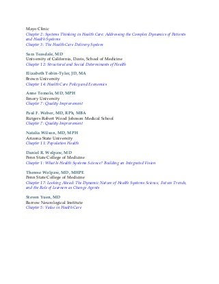 Mayo Clinic
Chapter 2: Systems Thinking in Health Care: Addressing the Complex Dynamics of Patients
and Health Systems
Chapter 3: The Health Care Delivery System
Sara Teasdale, MD
University of California, Davis, School of Medicine
Chapter 12: Structural and Social Determinants of Health
Elizabeth Tobin-Tyler, JD, MA
Brown University
Chapter 14: Health Care Policy and Economics
Anne Tomolo, MD, MPH
Emory University
Chapter 7: Quality Improvement
Paul F. Weber, MD, RPh, MBA
Rutgers Robert Wood Johnson Medical School
Chapter 7: Quality Improvement
Natalia Wilson, MD, MPH
Arizona State University
Chapter 11: Population Health
Daniel R. Wolpaw, MD
Penn State College of Medicine
Chapter 1: What Is Health Systems Science? Building an Integrated Vision
Therese Wolpaw, MD, MHPE
Penn State College of Medicine
Chapter 17: Looking Ahead: The Dynamic Nature of Health Systems Science, Future Trends,
and the Role of Learners as Change Agents
Steven Yuen, MD
Barrow Neurological Institute
Chapter 5: Value in Health Care
 