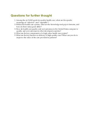 Questions for further thought
1. Among the six NAM goals for quality health care, what are the specific
meanings of “effective” and “equitable”?
2. Within the health care system, what are the knowledge and payer domains, and
how do their value goals differ?
3. How do health care quality and cost outcomes in the United States compare to
quality and cost outcomes in other developed countries?
4. What are the key components of a high-value health care system?
5. What are the key barriers to delivery of high-quality care? What can you do to
improve the value of the care provided to patients?
 