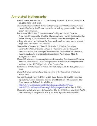 Annotated bibliography
Berwick DM, Hackbarth AD. Eliminating waste in US health care JAMA
14, 2012;307: 1513-1516.
This short article identifies the six categories of waste that account for more
than 20% of total health care expenditures and suggests a model to reduce
health care spending.
Institute of Medicine, Committee on Quality of Health Care in
America. Crossing the Quality Chasm A New Health System for the
21st Century 2001; National Academies Press Washington, DC.
A key publication that outlines the framework medicine must use to provide
high-value care in the 21st century.
Owens DK, Qaseem A, Chou R, Shekelle P. Clinical Guidelines
Committee of the American College of Physicians. High-value, cost-
conscious health care concepts for clinicians to evaluate the benefits,
harms, and costs of medical interventions Ann Intern Med 3,
2011;154: 174-180.
This article discusses key concepts for understanding how to assess the value
of health care services. These concepts serve as the basis for the framework
outlined in the ACP High-Value Care Curriculum.
Porter ME. What is value in health care N Engl J Med 26, 2010;363: 2477-
2481.
This article is an excellent and key synopsis of the framework of value in
health care.
Squires D, Anderson C. U.S. Health Care From a Global Perspective
Spending, Use of Services, Prices, and Health in 13 Countries. The
Commonwealth Fund Available at
https://www.commonwealthfund.org/publications/issue-
briefs/2015/oct/us-health-care-global-perspective October 8, 2015.
This online article discusses data published by the OECD, in which US health
care spending is compared to that of 13 other high-income countries.
 