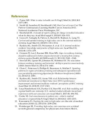 References
1. Porter ME. What is value in health care N Engl J Med 26, 2010;363:
2477-2481.
2. Smith M, Saunders R, Stuckhardt L MJ. Best Care at Lower Cost The
Path to Continuously Learning Health Care in America 2013;
National Academies Press Washington, DC.
3. Skochelak SE. A decade of reports calling for change in medical education
what do they say Acad Med suppl 9, 2010;85: S26- S33.
4. Cayea D, Tartaglia K, Pahwa A, Harrell H, Shaheen A, Lang VJ.
Current and optimal training in high-value care in the internal medicine
clerkship Acad Med 10, 2018;93: 1511-1516.
5. Ryskina KL, Smith CD, Weissman A. et al. U.S. internal medicine
residents’ knowledge and practice of high-value care Acad Med 10,
2015;90: 1373-1379.
6. Crosson FJ, Leu J, Roemer BM, Ross MN. Gaps in residency training
should be addressed to better prepare doctors for a twenty-first-century
delivery system Health Aff (Millwood) 11, 2011;30: 2142- -2148.
7. Sirovich BE, Lipner RS, Johnston M, Holmboe ES. The association
between residency training and internists’ ability to practice conservatively
JAMA Intern Med 10, 2014;174: 1640-.
8. Chen C, Petterson S, Phillips R, Bazemore A, Mullan F. Spending
patterns in region of residency training and subsequent expenditures for
care provided by practicing physicians for Medicare beneficiaries JAMA
22, 2014;312: 2385-.
9. Ryskina KL, Smith CD, Arora VM. et al. Relationship between
institutional investment in High-Value Care (HVC) performance
improvement and internal medicine residents’ perceptions of HVC training
Acad Med 10, 2018;93: 1517-1523.
10. Leep Hunderfund AN, Dyrbye LN, Starr SR. et al. Role modeling and
regional health care intensity: U.S. medical student attitudes toward and
experiences with cost-conscious care Acad Med 5, 2017;92: 694-702.
11. Cooke M. Cost consciousness in patient care—what is medical
education’s responsibility N Engl J Med 14, 2010;362: 1253-1255.
12. Korenstein D. Charting the route to high-value care the role of medical
education JAMA 22, 2015;314: 2359-2361.
13. Weinberger SE. Providing high-value, cost-conscious care a critical
seventh general competency for physicians Ann Intern Med 6,
 