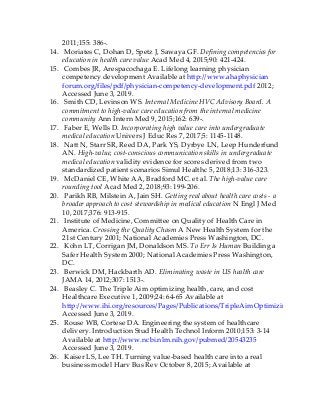2011;155: 386-.
14. Moriates C, Dohan D, Spetz J, Sawaya GF. Defining competencies for
education in health care value Acad Med 4, 2015;90: 421-424.
15. Combes JR, Arespacochaga E. Lifelong learning physician
competency development Available at http://www.ahaphysician
forum.org/files/pdf/physician-competency-development.pdf 2012;
Accessed June 3, 2019.
16. Smith CD, Levinson WS. Internal Medicine HVC Advisory Board. A
commitment to high-value care education from the internal medicine
community Ann Intern Med 9, 2015;162: 639-.
17. Faber E, Wells D. Incorporating high value care into undergraduate
medical education Univers J Educ Res 7, 2017;5: 1145-1148.
18. Natt N, Starr SR, Reed DA, Park YS, Dyrbye LN, Leep Hunderfund
AN. High-value, cost-conscious communication skills in undergraduate
medical education validity evidence for scores derived from two
standardized patient scenarios Simul Healthc 5, 2018;13: 316-323.
19. McDaniel CE, White AA, Bradford MC. et al. The high-value care
rounding tool Acad Med 2, 2018;93: 199-206.
20. Parikh RB, Milstein A, Jain SH. Getting real about health care costs - a
broader approach to cost stewardship in medical education N Engl J Med
10, 2017;376: 913-915.
21. Institute of Medicine, Committee on Quality of Health Care in
America. Crossing the Quality Chasm A New Health System for the
21st Century 2001; National Academies Press Washington, DC.
22. Kohn LT, Corrigan JM, Donaldson MS. To Err Is Human Building a
Safer Health System 2000; National Academies Press Washington,
DC.
23. Berwick DM, Hackbarth AD. Eliminating waste in US health care
JAMA 14, 2012;307: 1513-.
24. Beasley C. The Triple Aim optimizing health, care, and cost
Healthcare Executive 1, 2009;24: 64-65 Available at
http://www.ihi.org/resources/Pages/Publications/TripleAimOptimizingHealthCa
Accessed June 3, 2019.
25. Rouse WB, Cortese DA. Engineering the system of healthcare
delivery. Introduction Stud Health Technol Inform 2010;153: 3-14
Available at http://www.ncbi.nlm.nih.gov/pubmed/20543235
Accessed June 3, 2019.
26. Kaiser LS, Lee TH. Turning value-based health care into a real
business model Harv Bus Rev October 8, 2015; Available at
 