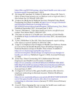 https://hbr.org/2015/10/turning-value-based-health-care-into-a-real-
business-model Accessed June 3, 2019.
27. De Jonge KE, Jamshed N, Gilden D, Kubisiak J, Bruce SR, Taler G.
Effects of home-based primary care on Medicare costs in high-risk elders J
Am Geriatr Soc 10, 2014;62: 1825-1831.
28. Centers for Medicare & Medicaid Services. Hospital Value-Based
Purchasing Fact Sheet Available at https://www.cms.gov/Outreach-
and-Education/Medicare-Learning-Network-
MLN/MLNProducts/downloads/Hospital_VBPurchasing_Fact_Sheet_ICN907664
Published September 2017; Accessed June 3, 2019.
29. Tsevat J, Moriates C. Value-based health care meets cost-effectiveness
analysis Ann Intern Med 5, 2018;169: 329-.
30. The state of value in U.S. health care. University of Utah Health
Available at https://uofuhealth.utah.edu/value/ 2017; Accessed June
3, 2019.
31. Lynn J, McKethan A, Jha AK. Value-based payments require valuing
what matters to patients JAMA 14, 2015;314: 1445-.
32. Large U.S. Employers Eye Changes to Health Care Delivery System
as Cost to Provide Health Benefits Nears $15,000 per Employee.
National Business Group on Health. Press release Available at
https://www.businessgrouphealth.org/who-we-
are/newsroom/press-releases/large-us-employers-eye-changes-to-
health-care-delivery Published August 7, 2018; Accessed February
12, 2020.
33. Jones Day. Direct Contracting 101 Collaborations Between
Employers and Health Care Providers Available at
https://www.jonesday.com/files/Publication/c0b05fa8-2026-4d6d-
bf86-486a77d14c23/Presentation/PublicationAttachment/a53f7ed5-
6288-4535-bbab-49e04fced56d/DirectContracting 101.pdf 2018;
Accessed June 3, 2019.
34. Livingston S. Left out of the game health systems offer direct-to-
employer contracting to eliminate insurers. Modern Healthcare
Available at
https://www.modernhealthcare.com/article/20180127/NEWS/180129919/left-
out-of-the-game-health-systems-offer-direct-to-employer-
contracting-to-eliminate-insurers January 27, 2018; Access February
12, 2020.
35. Court E. How changing the way we pay for health care could save
money and lives. Market Watch Available at
 
