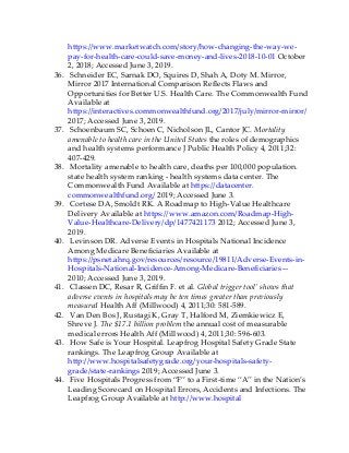 https://www.marketwatch.com/story/how-changing-the-way-we-
pay-for-health-care-could-save-money-and-lives-2018-10-01 October
2, 2018; Accessed June 3, 2019.
36. Schneider EC, Sarnak DO, Squires D, Shah A, Doty M. Mirror,
Mirror 2017 International Comparison Reflects Flaws and
Opportunities for Better U.S. Health Care. The Commonwealth Fund
Available at
https://interactives.commonwealthfund.org/2017/july/mirror-mirror/
2017; Accessed June 3, 2019.
37. Schoenbaum SC, Schoen C, Nicholson JL, Cantor JC. Mortality
amenable to health care in the United States the roles of demographics
and health systems performance J Public Health Policy 4, 2011;32:
407-429.
38. Mortality amenable to health care, deaths per 100,000 population.
state health system ranking - health systems data center. The
Commonwealth Fund Available at https://datacenter.
commonwealthfund.org/ 2019; Accessed June 3.
39. Cortese DA, Smoldt RK. A Roadmap to High-Value Healthcare
Delivery Available at https://www.amazon.com/Roadmap-High-
Value-Healthcare-Delivery/dp/1477421173 2012; Accessed June 3,
2019.
40. Levinson DR. Adverse Events in Hospitals National Incidence
Among Medicare Beneficiaries Available at
https://psnet.ahrq.gov/resources/resource/19811/Adverse-Events-in-
Hospitals-National-Incidence-Among-Medicare-Beneficiaries—
2010; Accessed June 3, 2019.
41. Classen DC, Resar R, Griffin F. et al. Global trigger tool’ shows that
adverse events in hospitals may be ten times greater than previously
measured Health Aff (Millwood) 4, 2011;30: 581-589.
42. Van Den Bos J, Rustagi K, Gray T, Halford M, Ziemkiewicz E,
Shreve J. The $17.1 billion problem the annual cost of measurable
medical errors Health Aff (Millwood) 4, 2011;30: 596-603.
43. How Safe is Your Hospital. Leapfrog Hospital Safety Grade State
rankings. The Leapfrog Group Available at
http://www.hospitalsafetygrade.org/your-hospitals-safety-
grade/state-rankings 2019; Accessed June 3.
44. Five Hospitals Progress from “F” to a First-time “A” in the Nation’s
Leading Scorecard on Hospital Errors, Accidents and Infections. The
Leapfrog Group Available at http://www.hospital
 