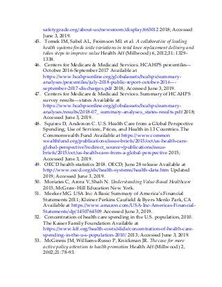 safetygrade.org/about-us/newsroom/display/663012 2018; Accessed
June 3, 2019.
45. Tomek IM, Sabel AL, Froimson MI. et al. A collaborative of leading
health systems finds wide variations in total knee replacement delivery and
takes steps to improve value Health Aff (Millwood) 6, 2012;31: 1329-
1338.
46. Centers for Medicare & Medicaid Services. HCAHPS percentiles—
October 2016-September 2017 Available at
https://www.hcahpsonline.org/globalassets/hcahps/summary-
analyses/percentiles/july-2018-public-report-october-2016—-
september-2017-discharges.pdf 2018; Accessed June 3, 2019.
47. Centers for Medicare & Medicaid Services. Summary of HCAHPS
survey results—states Available at
https://www.hcahpsonline.org/globalassets/hcahps/summary-
analyses/results/2018-07_ summary-analyses_states-results.pdf 2018;
Accessed June 3, 2019.
48. Squires D, Anderson C. U.S. Health Care from a Global Perspective
Spending, Use of Services, Prices, and Health in 13 Countries. The
Commonwealth Fund Available at https://www.common
wealthfund.org/publications/issue-briefs/2015/oct/us-health-care-
global-perspective?redirect_source=/publications/issue-
briefs/2015/oct/us-health-care-from-a-global-perspective 2015;
Accessed June 3, 2019.
49. OECD health statistics 2018. OECD; June 28 release Available at
http://www.oecd.org/els/health-systems/health-data.htm Updated
2019; Accessed June 3, 2019.
50. Moriates C, Arora V, Shah N. Understanding Value-Based Healthcare
2015; McGraw-Hill Education New York.
51. Meeker MG. USA Inc A Basic Summary of America’s Financial
Statements 2011; Kleiner Perkins Caufield & Byers Menlo Park, CA
Available at https://www.amazon.com/USA-Inc-Americas-Financial-
Statements/dp/1450764509 Accessed June 3, 2019.
52. Concentration of health care spending in the U.S. population, 2010.
The Kaiser Family Foundation Available at
https://www.kff.org/health-costs/slide/concentration-of-health-care-
spending-in-the-u-s-population-2010/ 2013; Accessed June 3, 2019.
53. McGinnis JM, Williams-Russo P, Knickman JR. The case for more
active policy attention to health promotion Health Aff (Millwood) 2,
2002;21: 78-93.
 