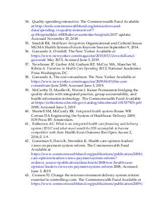 54. Quality-spending interactive. The Commonwealth Fund Available
at http://tools.commonwealthfund.org/interactives-and-
data/spending-vs-quality-interactive#?
qi=Hospital&loc=HRRs&viz=scatter&s=hospitals 2017 update;
Accessed November 25, 2018.
55. Smoldt RK. Healthcare Integration Organizational and Cultural Issues
MGMA Health Systems Forum Keynote Session September 9, 2014.
56. Gawande A. Overkill. The New Yorker Available at
https://www.newyorker.com/magazine/2015/05/11/overkill-atul-
gawande May 2015; Accessed June 3, 2019.
57. Newhouse JP, Garber AM, Graham RP, McCoy MA, Mancher M,
Kibria A. Variation in Health Care Spending 2013; National Academies
Press Washington, DC.
58. Gawande A. The cost conundrum. The New Yorker Available at
https://www.newyorker.com/magazine/2009/06/01/the-cost-
conundrum June 2009; Accessed June 3, 2019.
59. McCarthy D, Mueller K, Wrenn J. Kaiser Permanente bridging the
quality divide with integrated practice, group accountability, and
health information technology. The Commonwealth Fund Available
at https://collections.nlm.nih.gov/catalog/nlm:nlmuid-101537925-pdf
2009; Accessed June 3, 2019.
60. Shortell SM, McCurdy RK. Integrated health systems Rouse WB
Cortese DA Engineering the System of Healthcare Delivery 2009;
IOS Press BV Amsterdam.
61. Enthoven AC. What is an integrated health care financing and delivery
system (IDS)? and what must would-be IDS accomplish to become
competitive with them Health Econ Outcome Res Open Access 2,
2016;2: 1-9.
62. Guterman S, Davis K, Stremikis K. Health care opinion leaders’
views on payment system reform. The Commonwealth Fund
Available at
https://www.commonwealthfund.org/publications/publication/2008/nov/health-
care-opinion-leaders-views-payment-system-reform?
redirect_source=/publications/data-briefs/2008/nov/health-care-
opinion-leaders-views-on-payment-system-reform 2008; Accessed
June 3, 2019.
63. Crosson FJ. Change the microenvironment delivery system reform
essential to controlling costs. The Commonwealth Fund Available at
https://www.commonwealthfund.org/publications/publication/2009/apr/change-
 