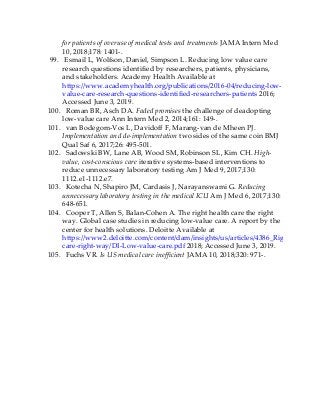 for patients of overuse of medical tests and treatments JAMA Intern Med
10, 2018;178: 1401-.
99. Esmail L, Wolfson, Daniel, Simpson L. Reducing low value care
research questions identified by researchers, patients, physicians,
and stakeholders. Academy Health Available at
https://www.academyhealth.org/publications/2016-04/reducing-low-
value-care-research-questions-identified-researchers-patients 2016;
Accessed June 3, 2019.
100. Roman BR, Asch DA. Faded promises the challenge of deadopting
low-value care Ann Intern Med 2, 2014;161: 149-.
101. van Bodegom-Vos L, Davidoff F, Marang-van de Mheen PJ.
Implementation and de-implementation two sides of the same coin BMJ
Qual Saf 6, 2017;26: 495-501.
102. Sadowski BW, Lane AB, Wood SM, Robinson SL, Kim CH. High-
value, cost-conscious care iterative systems-based interventions to
reduce unnecessary laboratory testing Am J Med 9, 2017;130:
1112.e1-1112.e7.
103. Kotecha N, Shapiro JM, Cardasis J, Narayanswami G. Reducing
unnecessary laboratory testing in the medical ICU Am J Med 6, 2017;130:
648-651.
104. Cooper T, Allen S, Balan-Cohen A. The right health care the right
way. Global case studies in reducing low-value care. A report by the
center for health solutions. Deloitte Available at
https://www2.deloitte.com/content/dam/insights/us/articles/4386_Right-
care-right-way/DI-Low-value-care.pdf 2018; Accessed June 3, 2019.
105. Fuchs VR. Is US medical care inefficient JAMA 10, 2018;320: 971-.
 