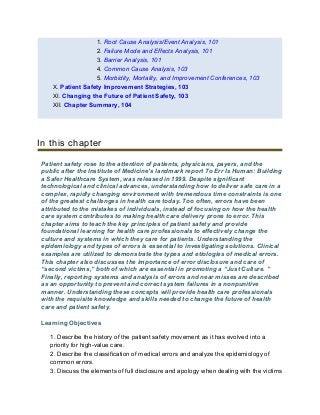 1. Root Cause Analysis/Event Analysis, 101
2. Failure Mode and Effects Analysis, 101
3. Barrier Analysis, 101
4. Common Cause Analysis, 103
5. Morbidity, Mortality, and Improvement Conferences, 103
X. Patient Safety Improvement Strategies, 103
XI. Changing the Future of Patient Safety, 103
XII. Chapter Summary, 104
In this chapter
Patient safety rose to the attention of patients, physicians, payers, and the
public after the Institute of Medicine’s landmark report To Err Is Human: Building
a Safer Healthcare System, was released in 1999. Despite significant
technological and clinical advances, understanding how to deliver safe care in a
complex, rapidly changing environment with tremendous time constraints is one
of the greatest challenges in health care today. Too often, errors have been
attributed to the mistakes of individuals, instead of focusing on how the health
care system contributes to making health care delivery prone to error. This
chapter aims to teach the key principles of patient safety and provide
foundational learning for health care professionals to effectively change the
culture and systems in which they care for patients. Understanding the
epidemiology and types of errors is essential to investigating solutions. Clinical
examples are utilized to demonstrate the types and etiologies of medical errors.
This chapter also discusses the importance of error disclosure and care of
“second victims,” both of which are essential in promoting a “Just Culture. ”
Finally, reporting systems and analysis of errors and near misses are described
as an opportunity to prevent and correct system failures in a nonpunitive
manner. Understanding these concepts will provide health care professionals
with the requisite knowledge and skills needed to change the future of health
care and patient safety.
Learning Objectives
1. Describe the history of the patient safety movement as it has evolved into a
priority for high-value care.
2. Describe the classification of medical errors and analyze the epidemiology of
common errors.
3. Discuss the elements of full disclosure and apology when dealing with the victims
 